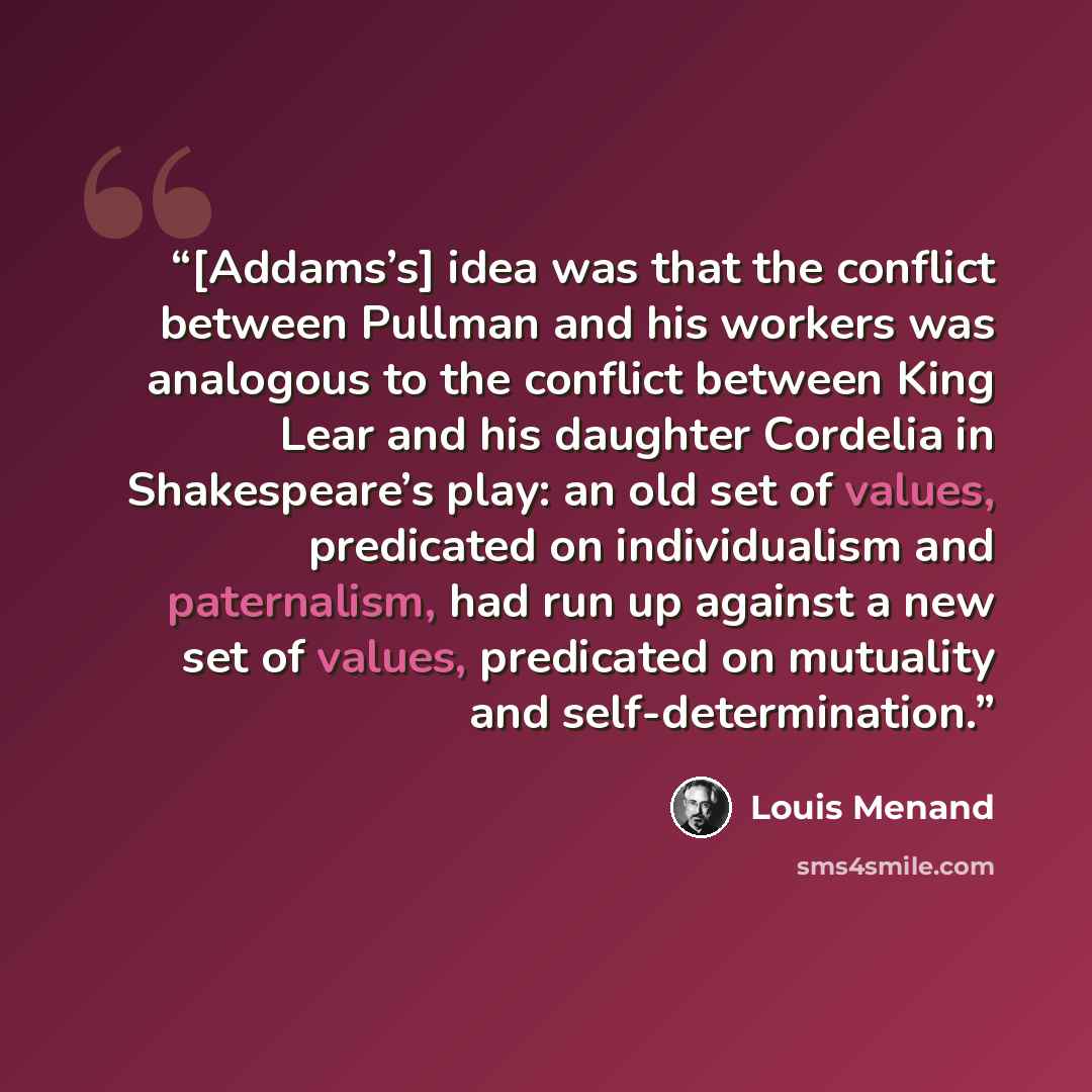 “[Addams’s] idea was that the conflict between Pullman and his workers was analogous to the conflict between King Lear and his daughter Cordelia in Shakespeare’s play: an old set of values, predicated on individualism and paternalism, had run up against a new set of values, predicated on mutuality…” quote by Louis Menand