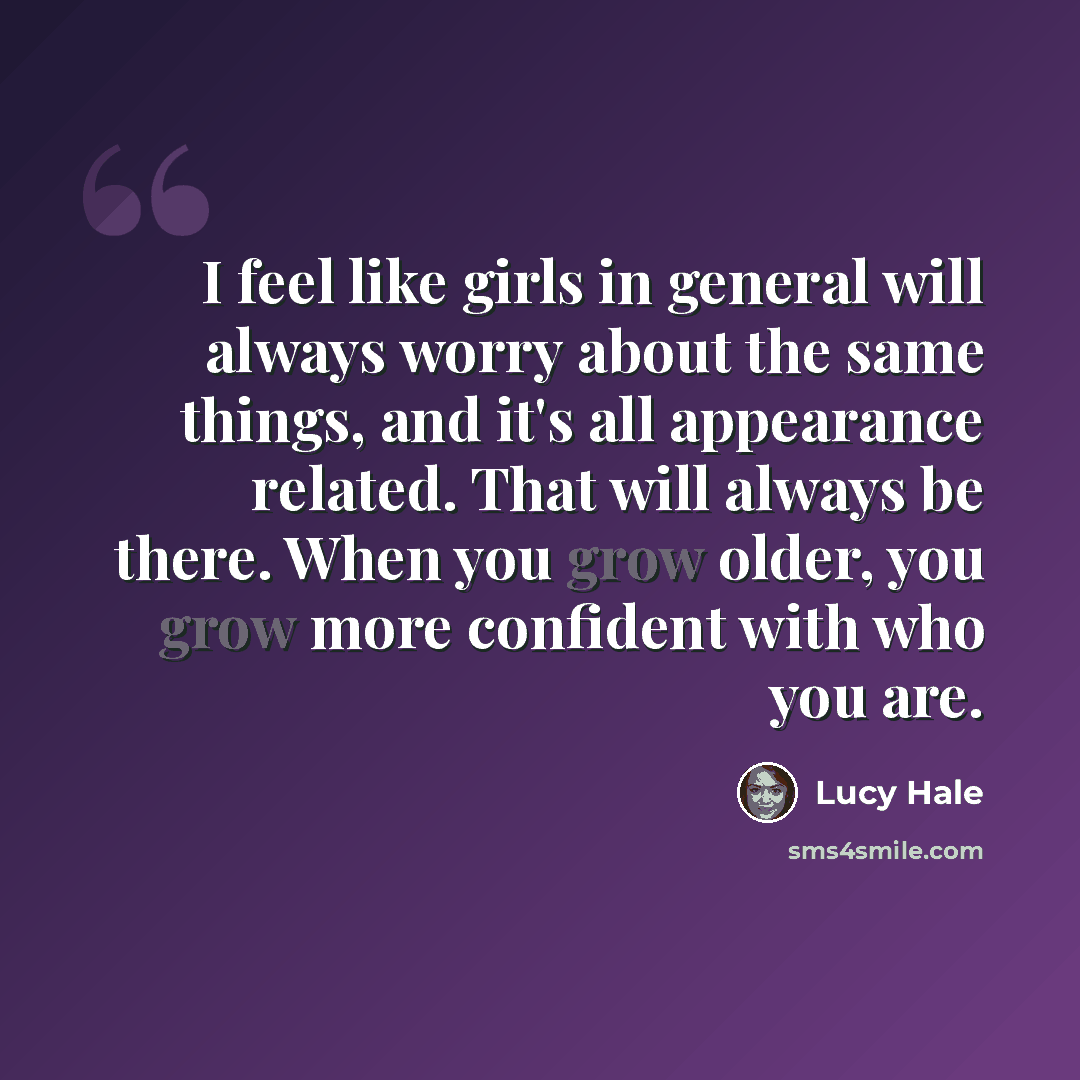 “I feel like girls in general will always worry about the same things, and it's all appearance related. That will always be there. When you grow older, you grow more confident with who you are.” quote by Lucy Hale