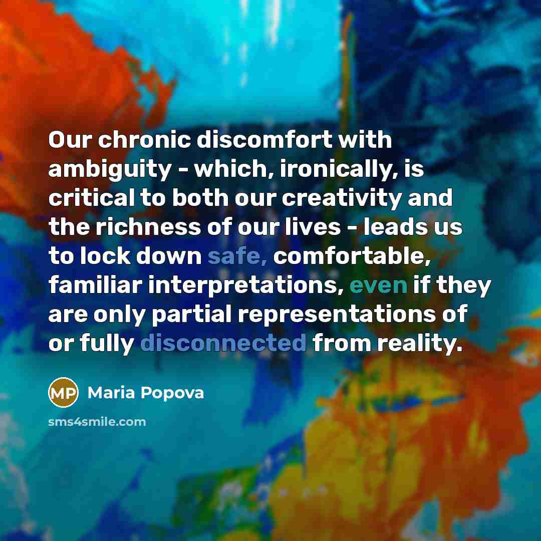 “Our chronic discomfort with ambiguity - which, ironically, is critical to both our creativity and the richness of our lives - leads us to lock down safe, comfortable, familiar interpretations, even if they are only partial representations of or fully disconnected from reality.” quote by Maria Popova