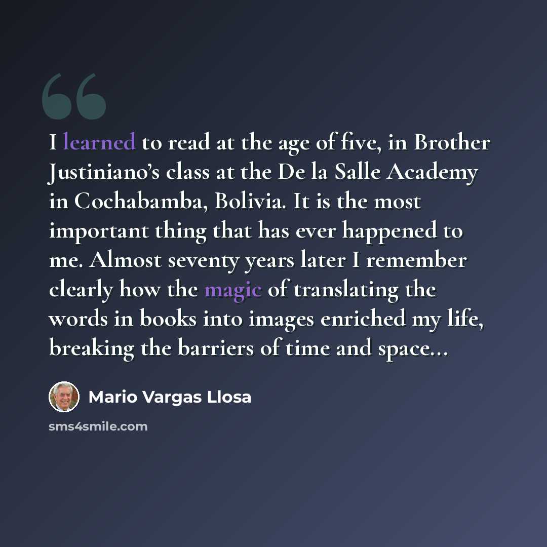 “I learned to read at the age of five, in Brother Justiniano’s class at the De la Salle Academy in Cochabamba, Bolivia. It is the most important thing that has ever happened to me. Almost seventy years later I remember clearly how the magic of translating the words in books into images enriched my…” quote by Mario Vargas Llosa