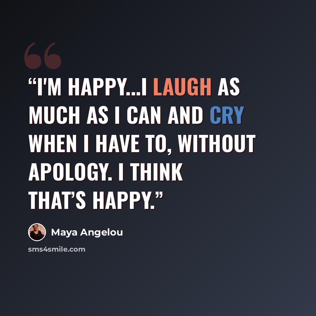 “I'm happy...I laugh as much as I can and cry when I have to, without apology. I think that’s happy.” quote by Maya Angelou