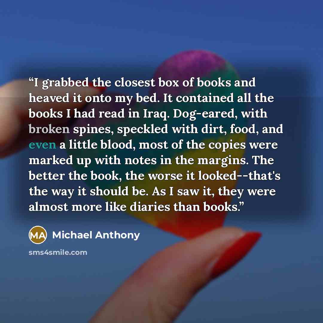 “I grabbed the closest box of books and heaved it onto my bed. It contained all the books I had read in Iraq. Dog-eared, with broken spines, speckled with dirt, food, and even a little blood, most of the copies were marked up with notes in the margins. The better the book, the worse it…” quote by Michael Anthony