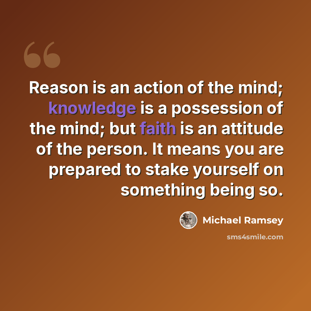 “Reason is an action of the mind; knowledge is a possession of the mind; but faith is an attitude of the person. It means you are prepared to stake yourself on something being so.” quote by Michael Ramsey