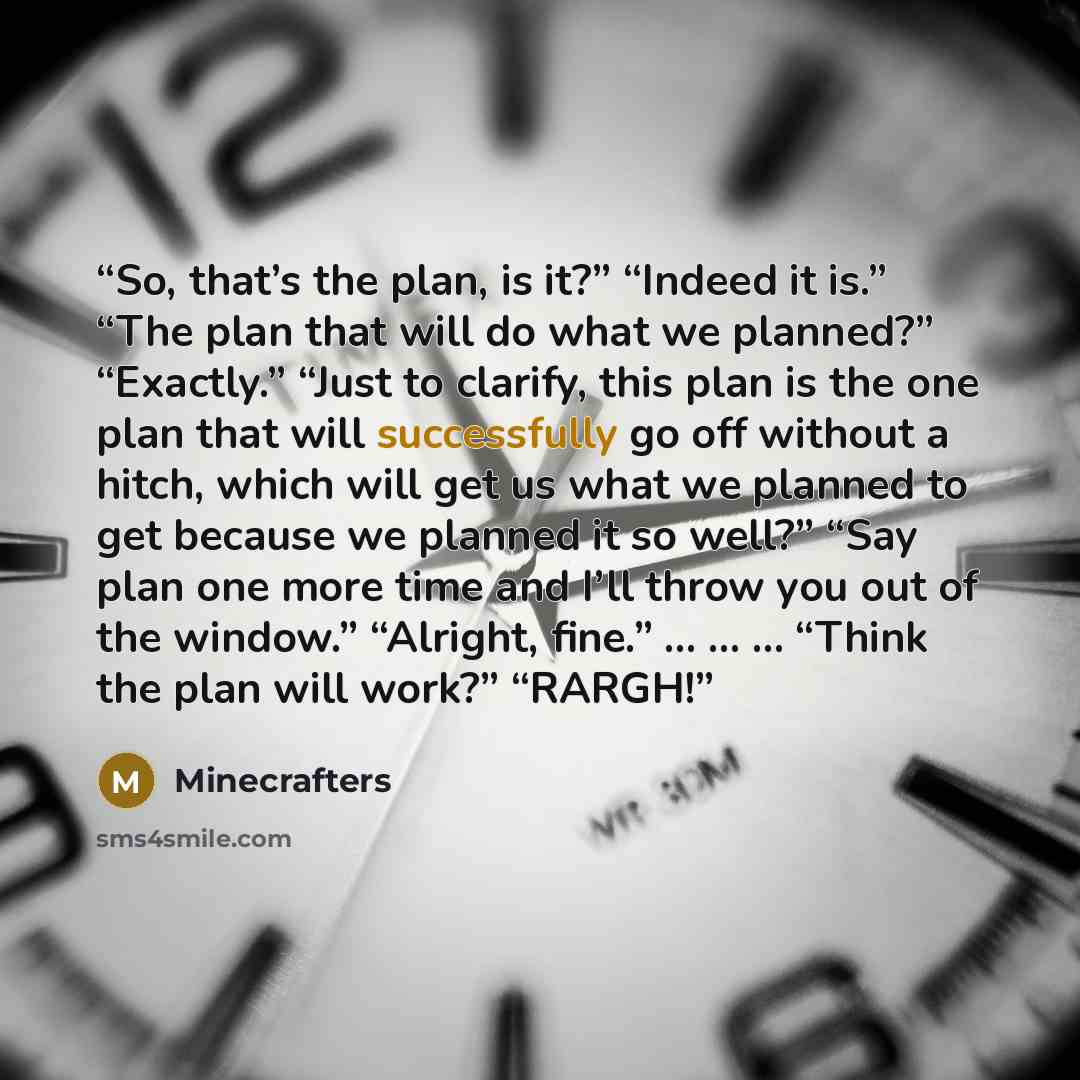 “So, that’s the plan, is it?” “Indeed it is.” “The plan that will do what we planned?” “Exactly.” “Just to clarify, this plan is the one plan that will successfully go off without a hitch, which will get us what we planned to get because we planned it so well?” “Say plan one more time and I’ll…” quote by Minecrafters