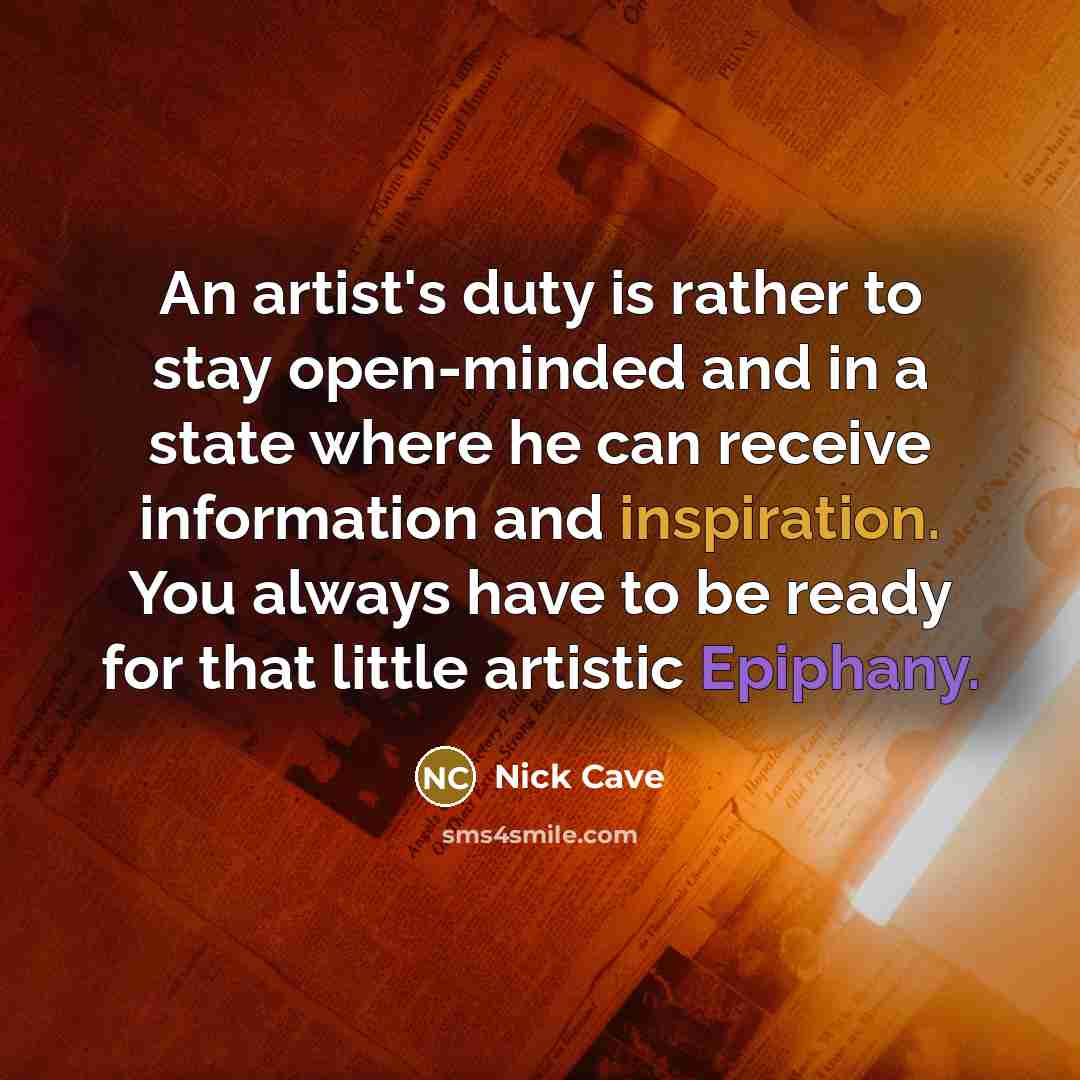 “An artist's duty is rather to stay open-minded and in a state where he can receive information and inspiration. You always have to be ready for that little artistic Epiphany.” quote by Nick Cave