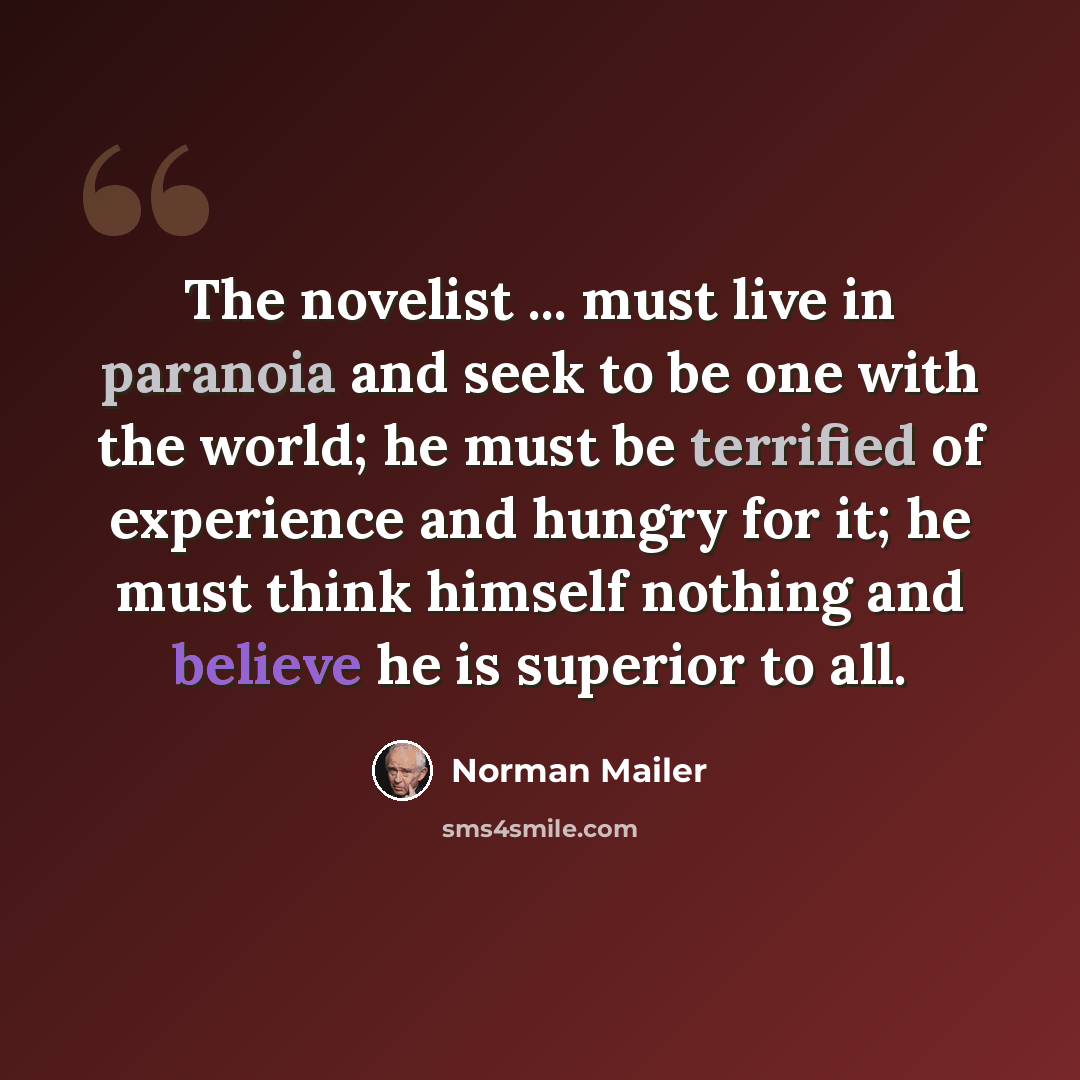 “The novelist ... must live in paranoia and seek to be one with the world; he must be terrified of experience and hungry for it; he must think himself nothing and believe he is superior to all.” quote by Norman Mailer
