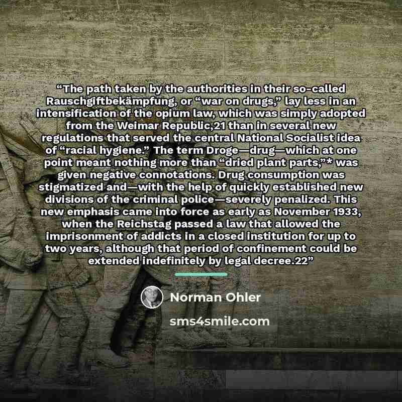 “The path taken by the authorities in their so-called Rauschgiftbekämpfung, or “war on drugs,” lay less in an intensification of the opium law, which was simply adopted from the Weimar Republic,21 than in several new regulations that served the central National Socialist idea of “racial hygiene.”…” quote by Norman Ohler