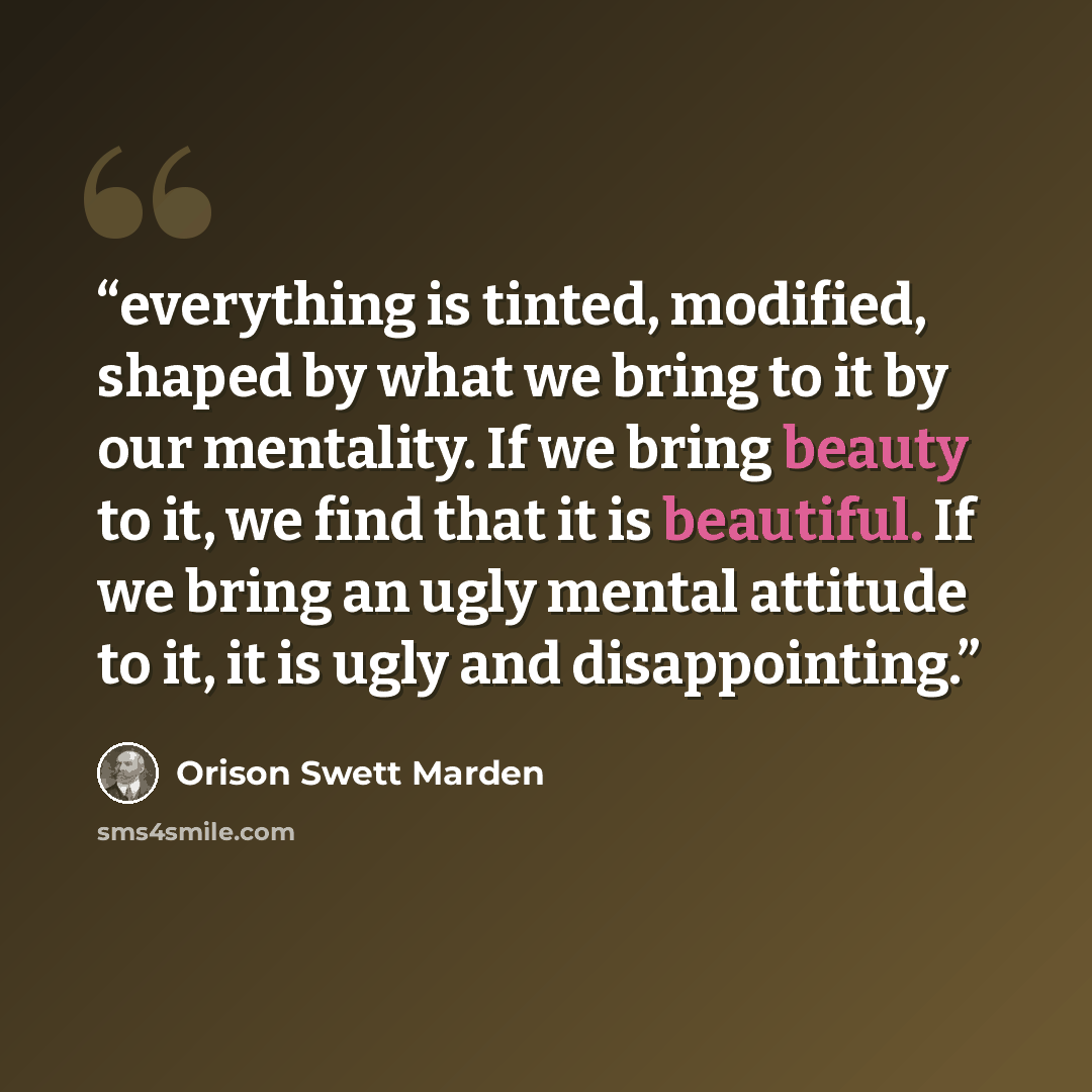“everything is tinted, modified, shaped by what we bring to it by our mentality. If we bring beauty to it, we find that it is beautiful. If we bring an ugly mental attitude to it, it is ugly and disappointing.” quote by Orison Swett Marden