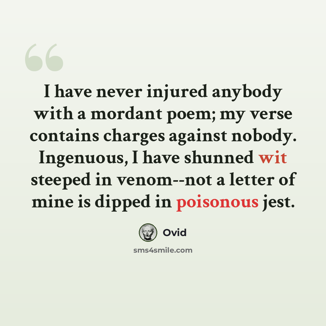 “I have never injured anybody with a mordant poem; my verse contains charges against nobody. Ingenuous, I have shunned wit steeped in venom--not a letter of mine is dipped in poisonous jest.” quote by Ovid