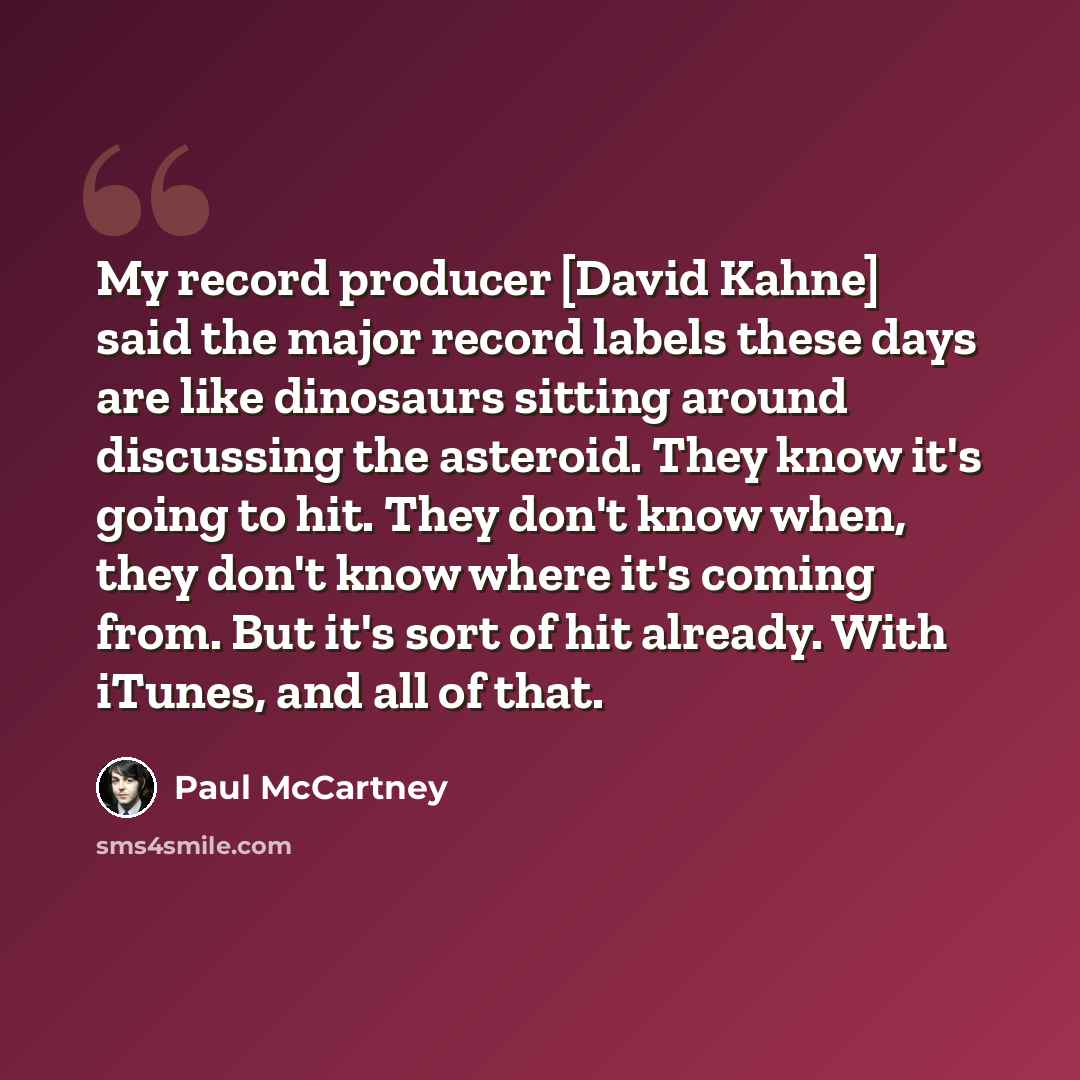 “My record producer [David Kahne] said the major record labels these days are like dinosaurs sitting around discussing the asteroid. They know it's going to hit. They don't know when, they don't know where it's coming from. But it's sort of hit already. With iTunes, and all of that.” quote by Paul McCartney