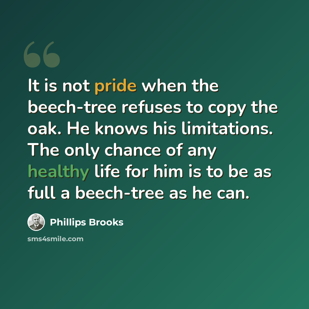 “It is not pride when the beech-tree refuses to copy the oak. He knows his limitations. The only chance of any healthy life for him is to be as full a beech-tree as he can.” quote by Phillips Brooks