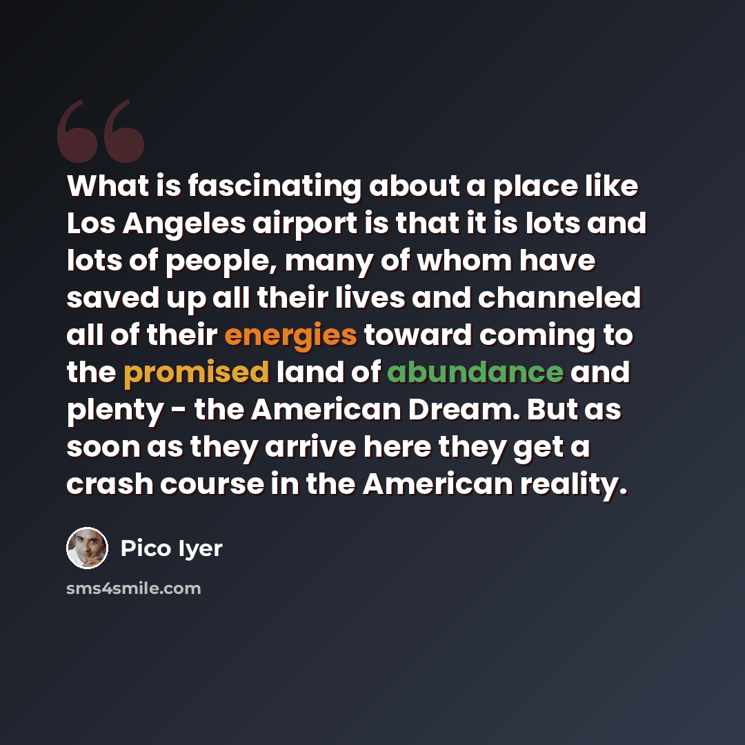 “What is fascinating about a place like Los Angeles airport is that it is lots and lots of people, many of whom have saved up all their lives and channeled all of their energies toward coming to the promised land of abundance and plenty - the American Dream. But as soon as they arrive here they get…” quote by Pico Iyer