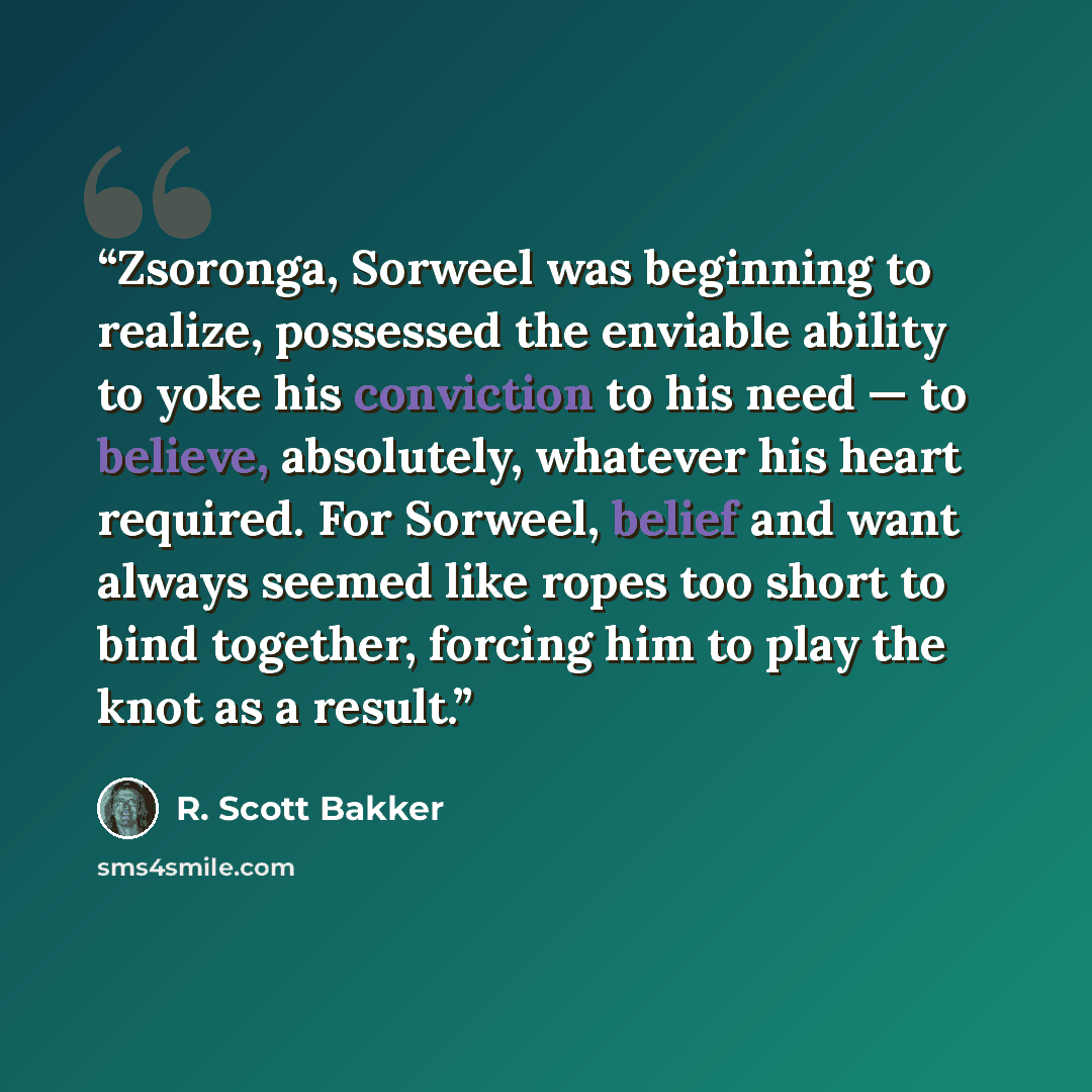 “Zsoronga, Sorweel was beginning to realize, possessed the enviable ability to yoke his conviction to his need — to believe, absolutely, whatever his heart required. For Sorweel, belief and want always seemed like ropes too short to bind together, forcing him to play the knot as a result.” quote by R. Scott Bakker