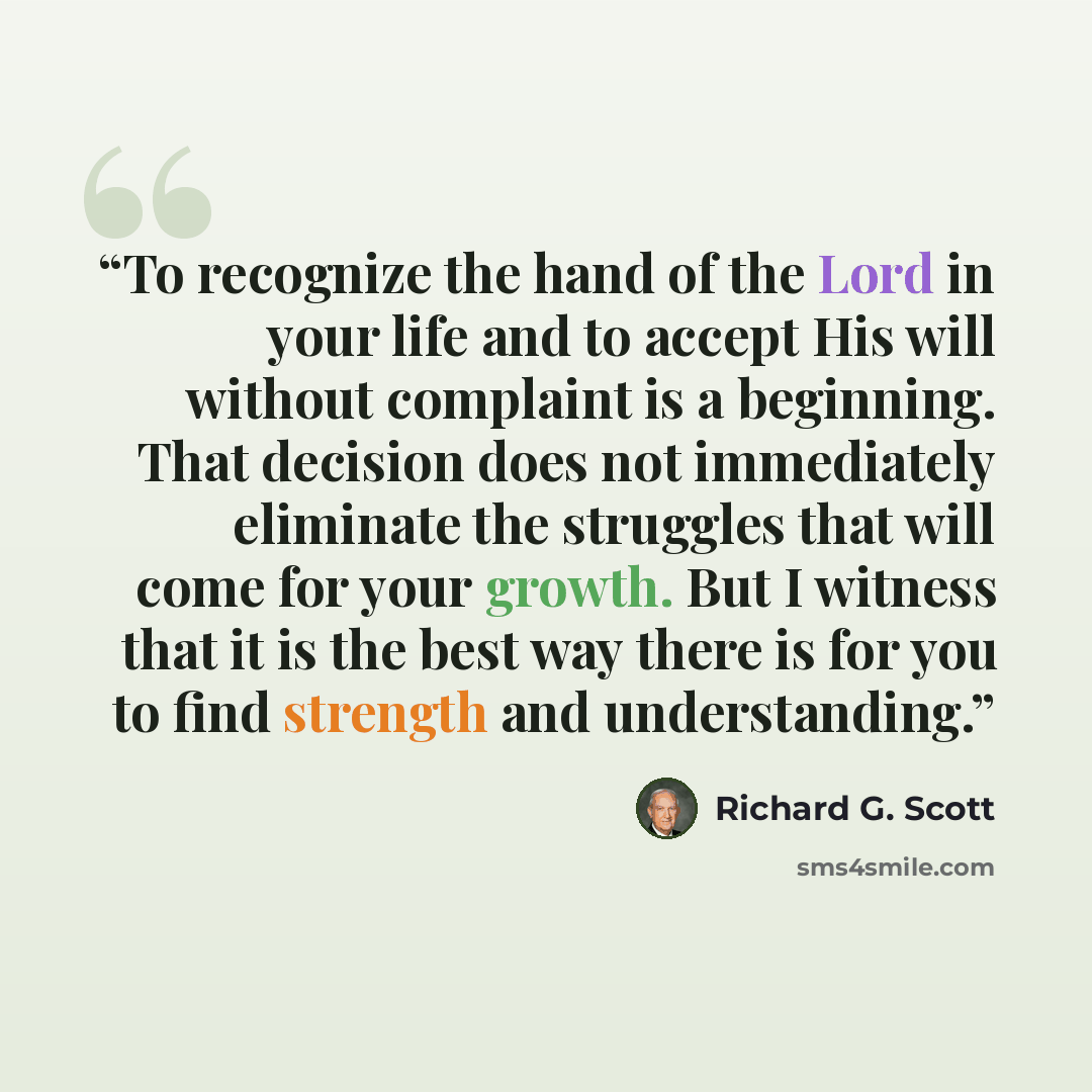 “To recognize the hand of the Lord in your life and to accept His will without complaint is a beginning. That decision does not immediately eliminate the struggles that will come for your growth. But I witness that it is the best way there is for you to find strength and understanding.” quote by Richard G. Scott