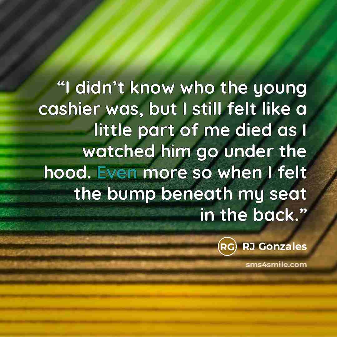 “I didn’t know who the young cashier was, but I still felt like a little part of me died as I watched him go under the hood. Even more so when I felt the bump beneath my seat in the back.” quote by RJ Gonzales