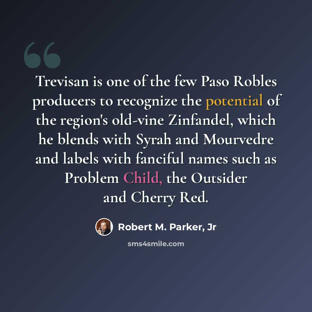 “Trevisan is one of the few Paso Robles producers to recognize the potential of the region's old-vine Zinfandel, which he blends with Syrah and Mourvedre and labels with fanciful names such as Problem Child, the Outsider and Cherry Red.” quote by Robert M. Parker, Jr