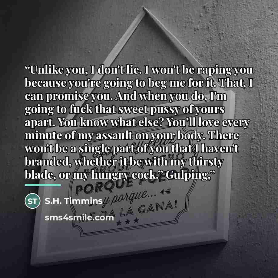 “Unlike you, I don't lie. I won't be raping you because you're going to beg me for it. That, I can promise you. And when you do, I'm going to fuck that sweet pussy of yours apart. You know what else? You’ll love every minute of my assault on your body. There won't be a single part of you that I…” quote by S.H. Timmins