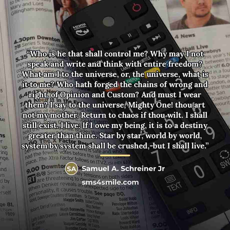 “Who is he that shall control me? Why may I not speak and write and think with entire freedom? What am I to the universe, or, the universe, what is it to me? Who hath forged the chains of wrong and right, of Opinion and Custom? And must I wear them? I say to the universe, Mighty One! thou art not…” quote by Samuel A. Schreiner Jr