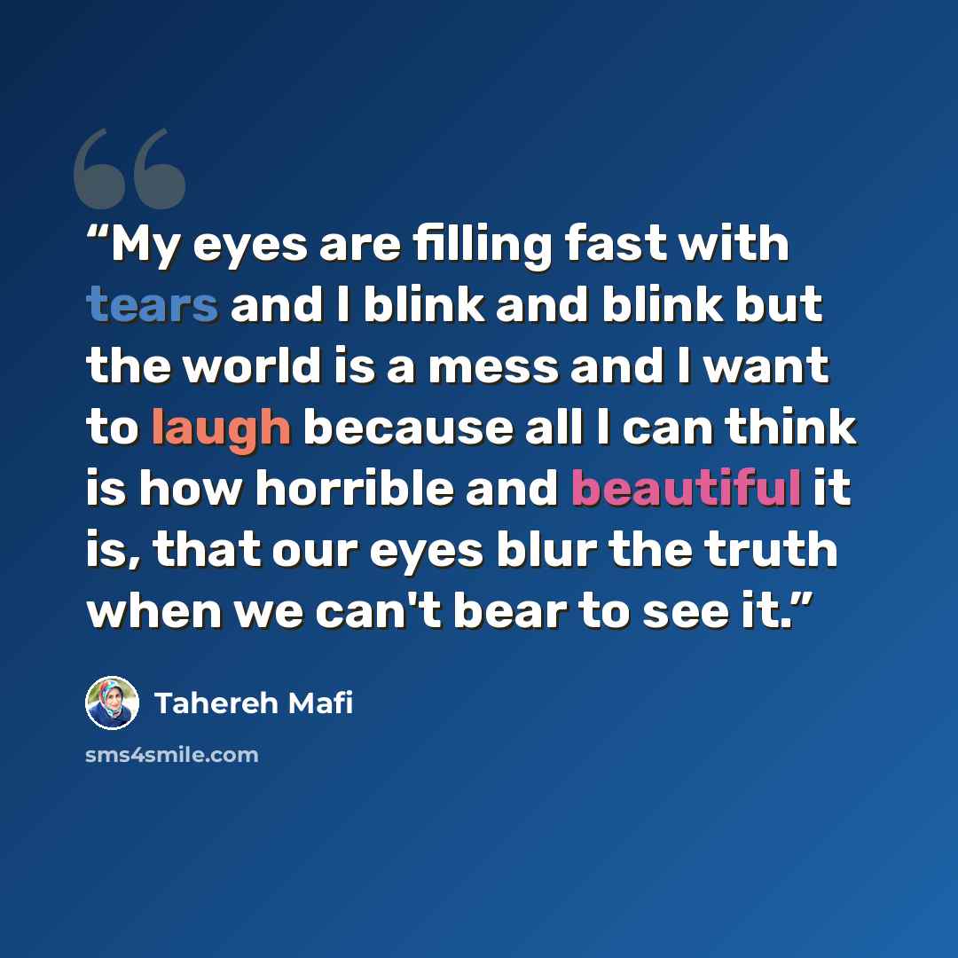 “My eyes are filling fast with tears and I blink and blink but the world is a mess and I want to laugh because all I can think is how horrible and beautiful it is, that our eyes blur the truth when we can't bear to see it.” quote by Tahereh Mafi