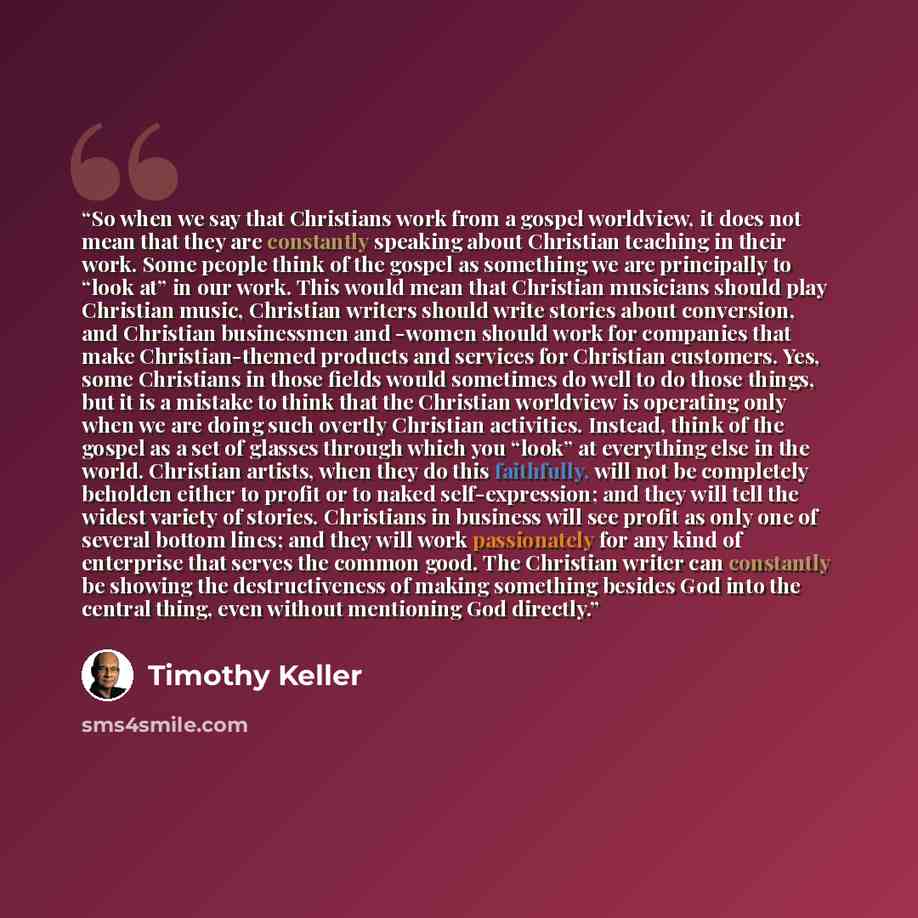 “So when we say that Christians work from a gospel worldview, it does not mean that they are constantly speaking about Christian teaching in their work. Some people think of the gospel as something we are principally to “look at” in our work. This would mean that Christian musicians should play…” quote by Timothy Keller