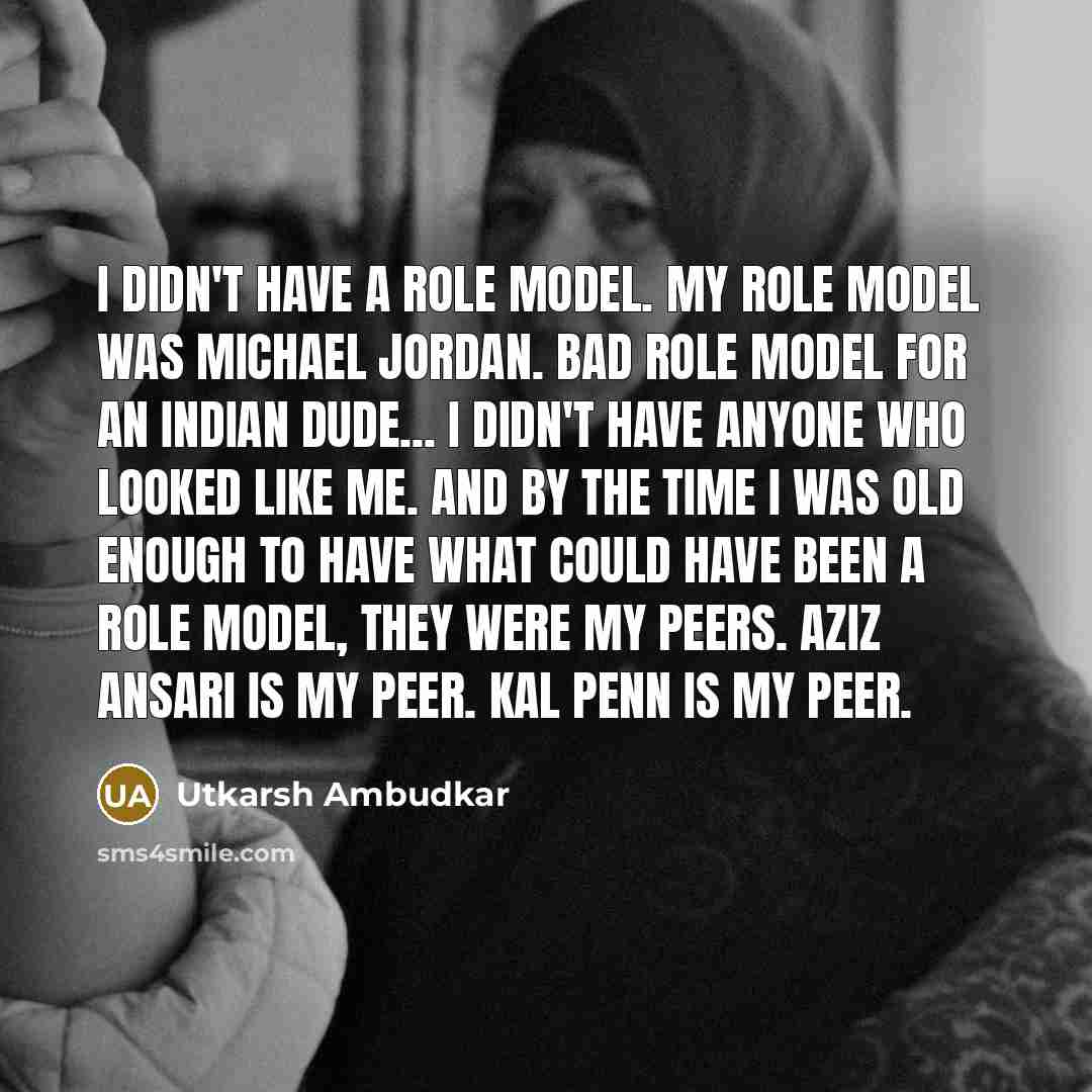 “I didn't have a role model. My role model was Michael Jordan. Bad role model for an Indian dude... I didn't have anyone who looked like me. And by the time I was old enough to have what could have been a role model, they were my peers. Aziz Ansari is my peer. Kal Penn is my peer.” quote by Utkarsh Ambudkar