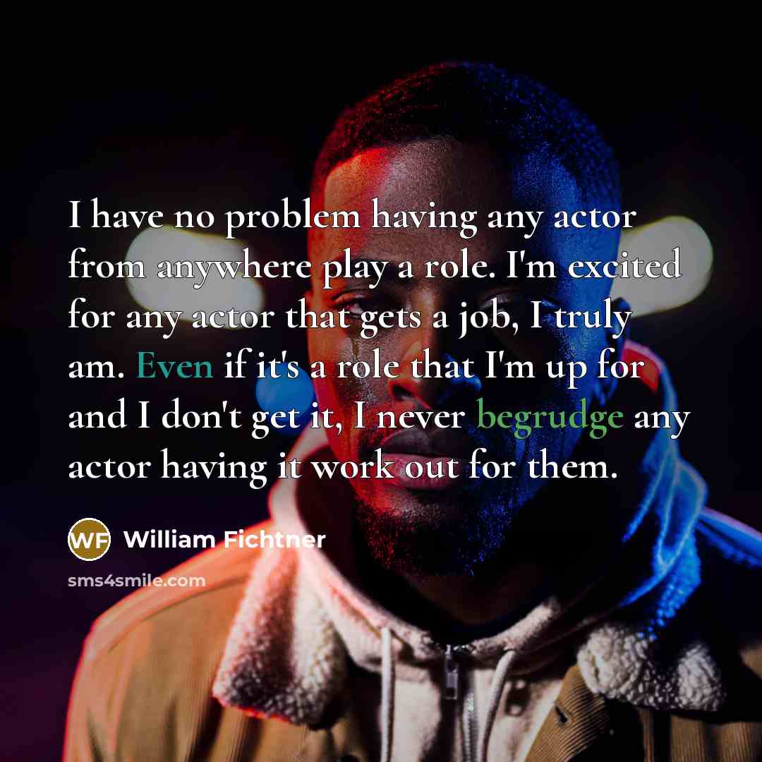 “I have no problem having any actor from anywhere play a role. I'm excited for any actor that gets a job, I truly am. Even if it's a role that I'm up for and I don't get it, I never begrudge any actor having it work out for them.” quote by William Fichtner