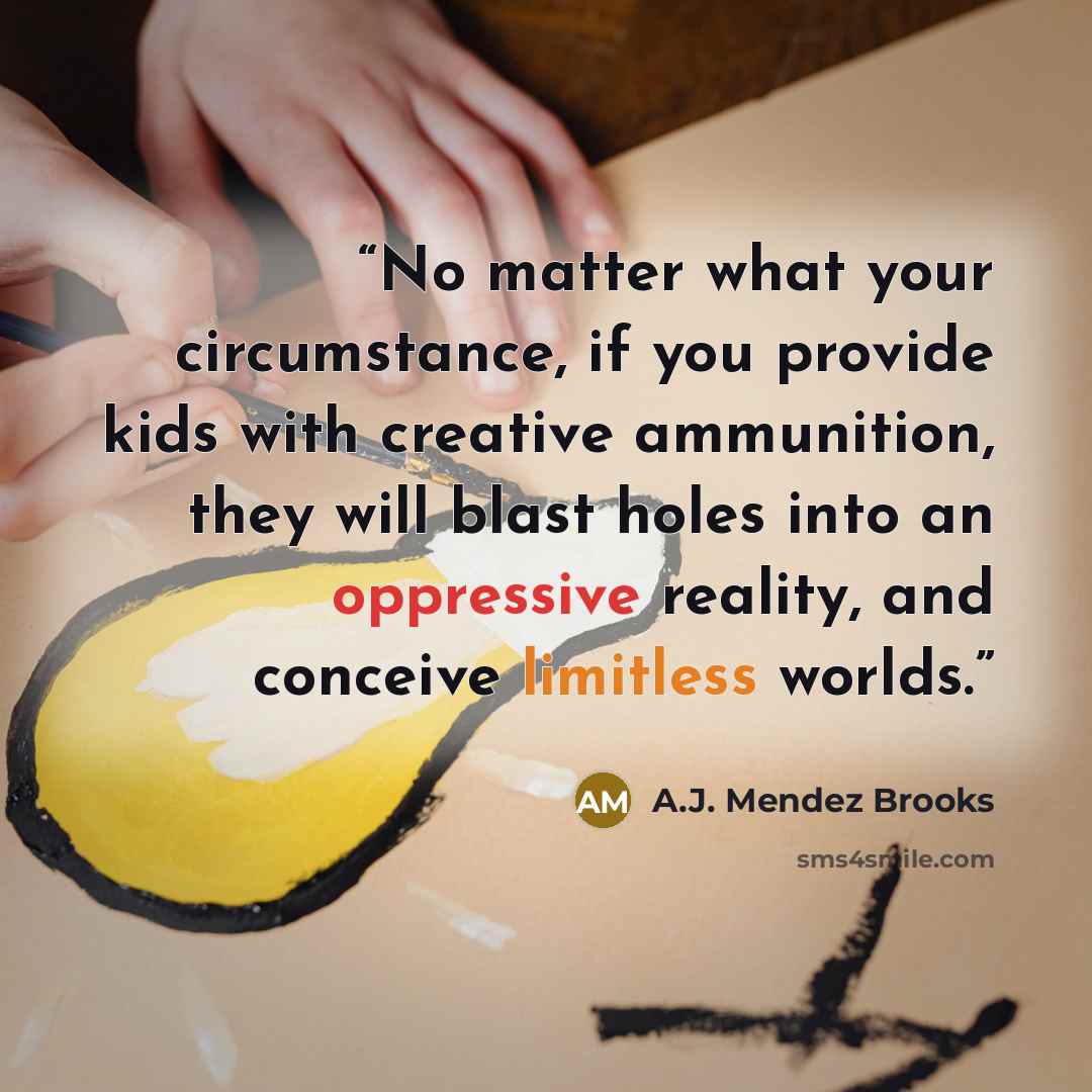 “No matter what your circumstance, if you provide kids with creative ammunition, they will blast holes into an oppressive reality, and conceive limitless worlds.” quote by A.J. Mendez Brooks