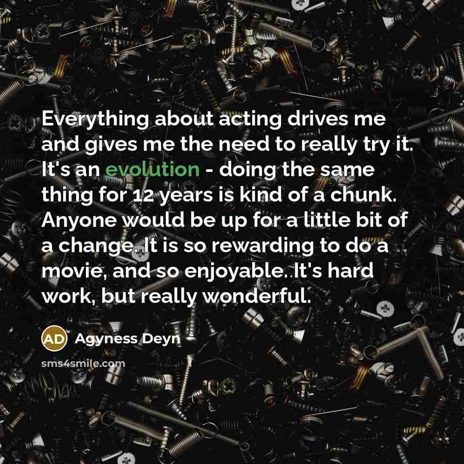 “Everything about acting drives me and gives me the need to really try it. It's an evolution - doing the same thing for 12 years is kind of a chunk. Anyone would be up for a little bit of a change. It is so rewarding to do a movie, and so enjoyable. It's hard work, but really wonderful.” quote by Agyness Deyn