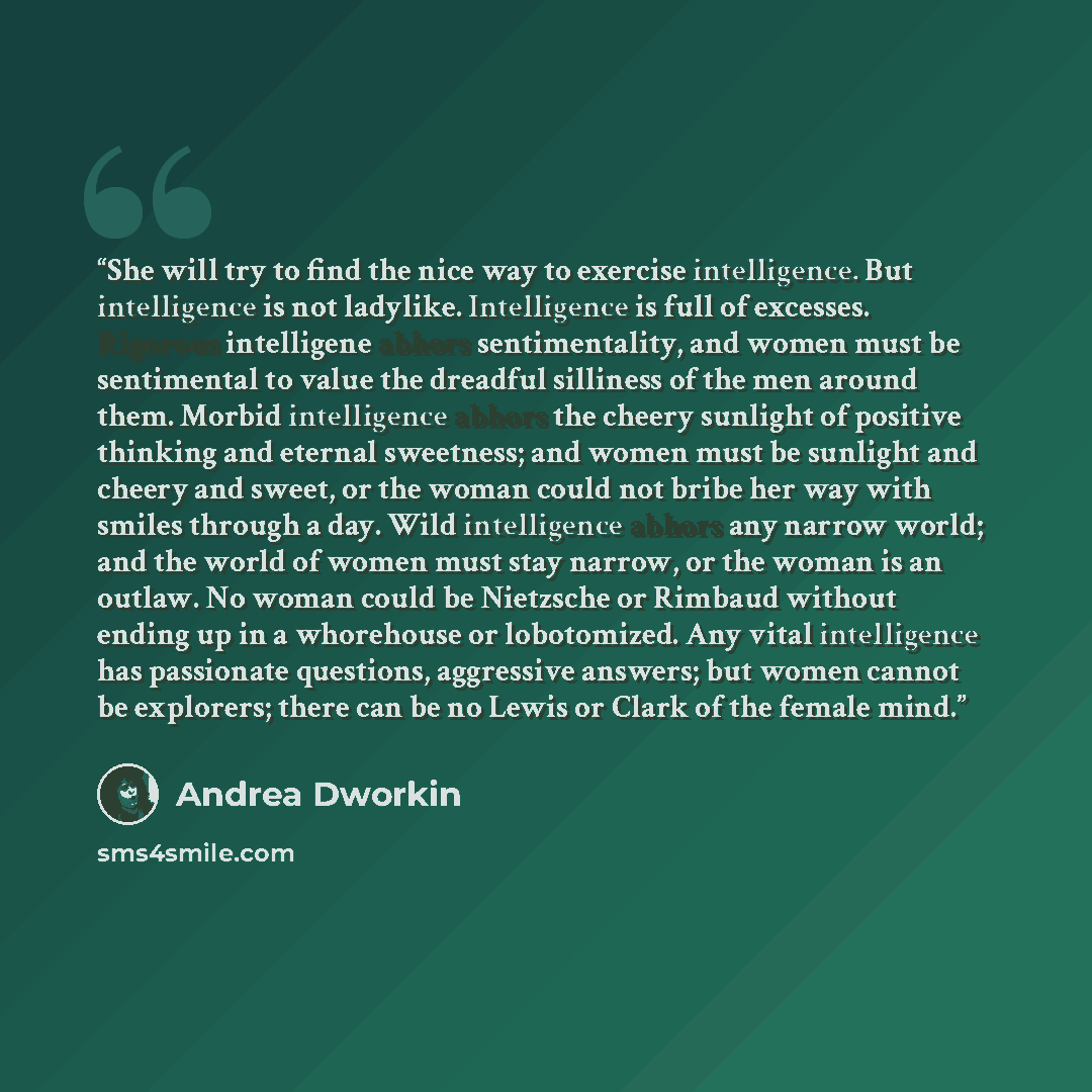 “She will try to find the nice way to exercise intelligence. But intelligence is not ladylike. Intelligence is full of excesses. Rigorous intelligene abhors sentimentality, and women must be sentimental to value the dreadful silliness of the men around them. Morbid intelligence abhors the cheery…” quote by Andrea Dworkin