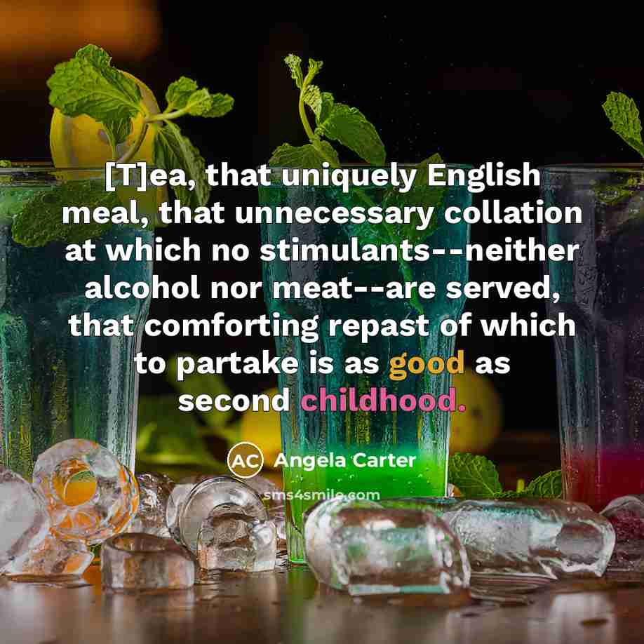 “[T]ea, that uniquely English meal, that unnecessary collation at which no stimulants--neither alcohol nor meat--are served, that comforting repast of which to partake is as good as second childhood.” quote by Angela Carter