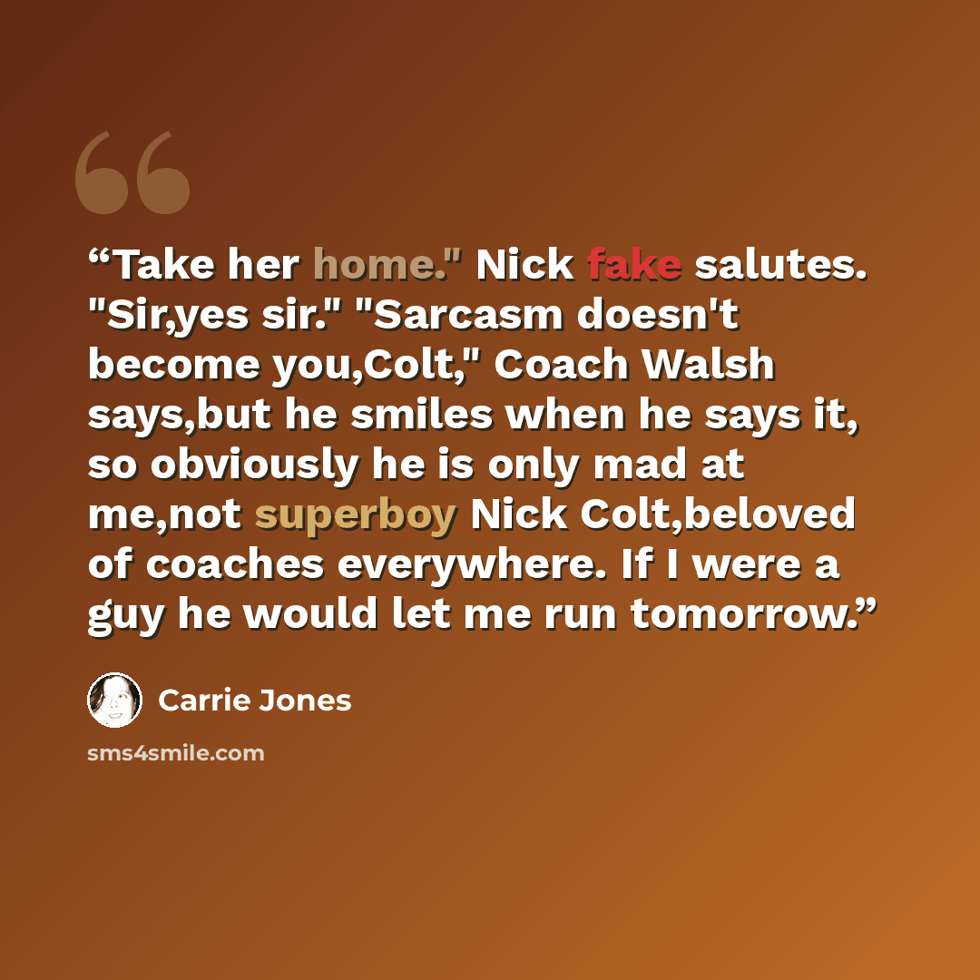 “Take her home." Nick fake salutes. "Sir,yes sir." "Sarcasm doesn't become you,Colt," Coach Walsh says,but he smiles when he says it, so obviously he is only mad at me,not superboy Nick Colt,beloved of coaches everywhere. If I were a guy he would let me run tomorrow.” quote by Carrie Jones