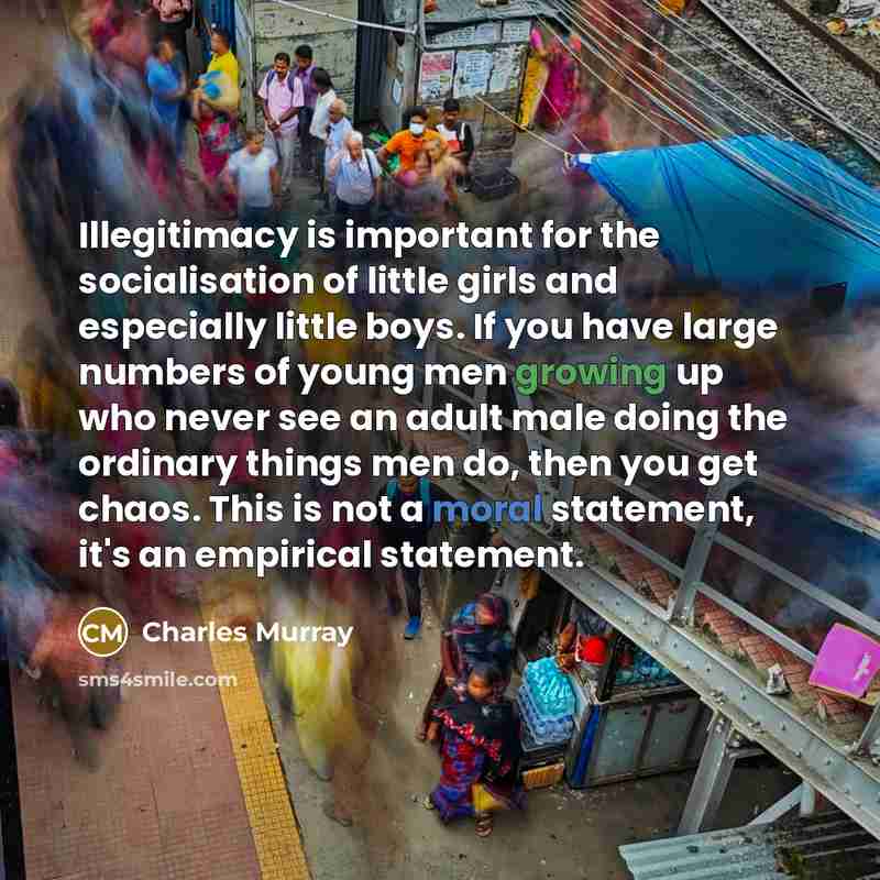 “Illegitimacy is important for the socialisation of little girls and especially little boys. If you have large numbers of young men growing up who never see an adult male doing the ordinary things men do, then you get chaos. This is not a moral statement, it's an empirical statement.” quote by Charles Murray