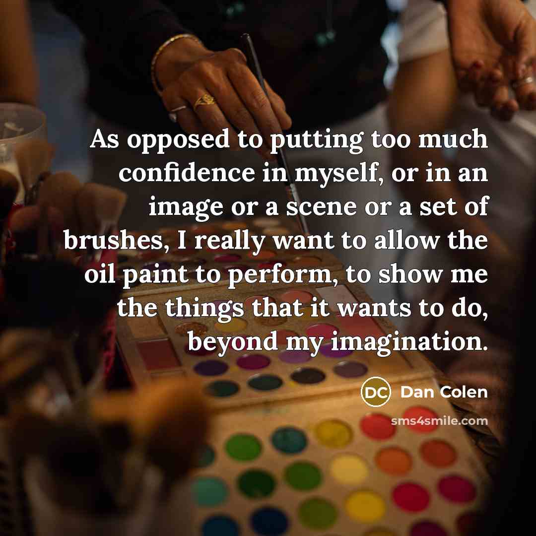 “As opposed to putting too much confidence in myself, or in an image or a scene or a set of brushes, I really want to allow the oil paint to perform, to show me the things that it wants to do, beyond my imagination.” quote by Dan Colen