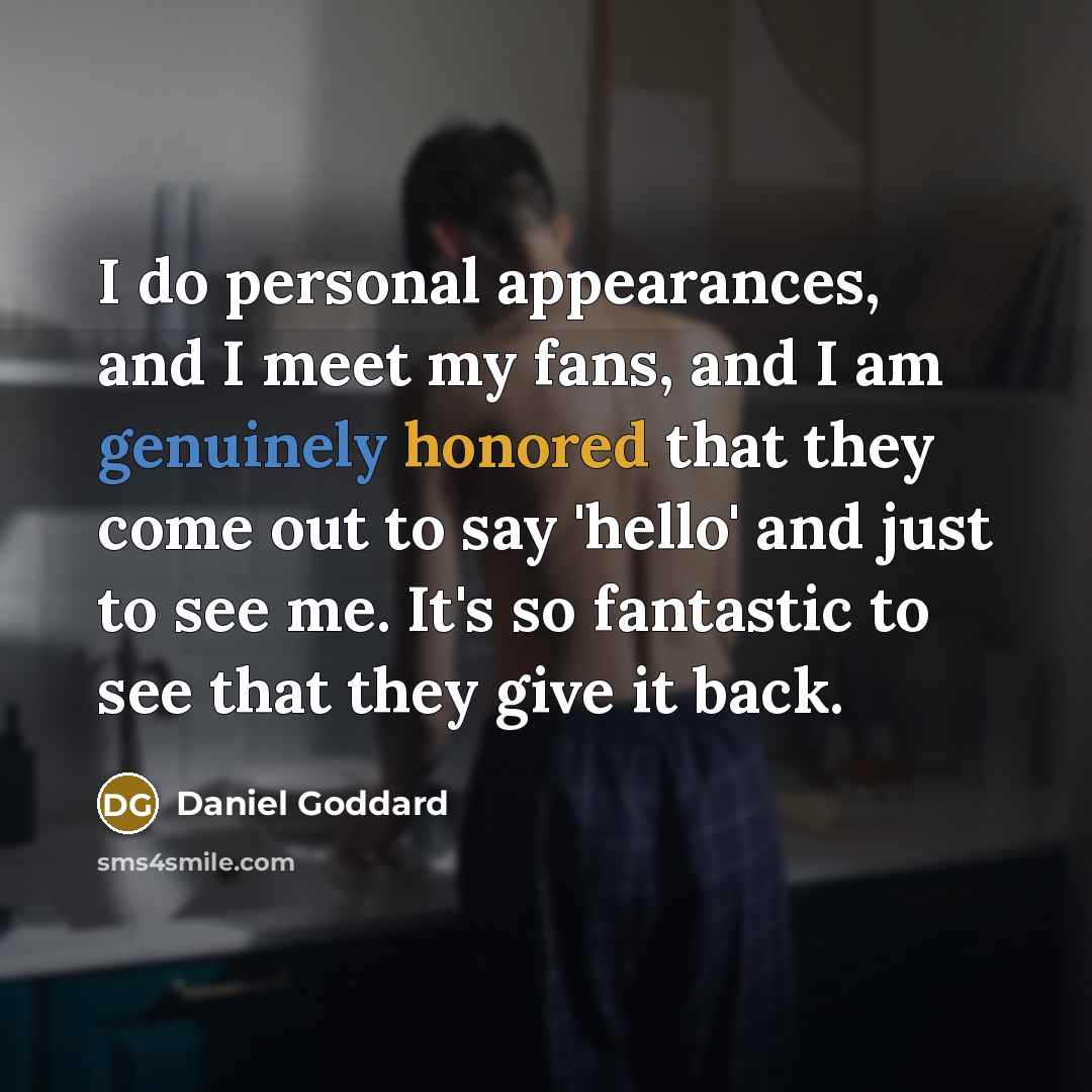 “I do personal appearances, and I meet my fans, and I am genuinely honored that they come out to say 'hello' and just to see me. It's so fantastic to see that they give it back.” quote by Daniel Goddard