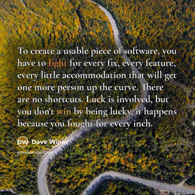 “To create a usable piece of software, you have to fight for every fix, every feature, every little accommodation that will get one more person up the curve. There are no shortcuts. Luck is involved, but you don't win by being lucky, it happens because you fought for every inch.” quote by Dave Winer