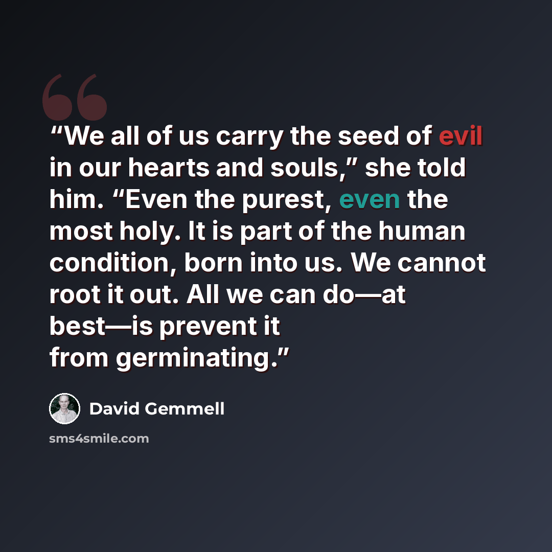 “We all of us carry the seed of evil in our hearts and souls,” she told him. “Even the purest, even the most holy. It is part of the human condition, born into us. We cannot root it out. All we can do—at best—is prevent it from germinating.” quote by David Gemmell