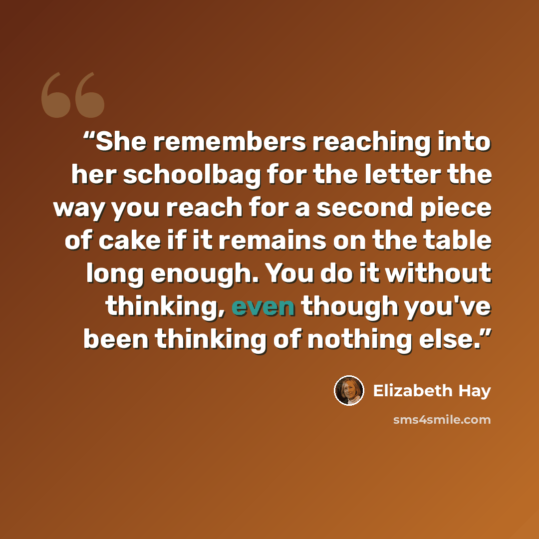 “She remembers reaching into her schoolbag for the letter the way you reach for a second piece of cake if it remains on the table long enough. You do it without thinking, even though you've been thinking of nothing else.” quote by Elizabeth Hay