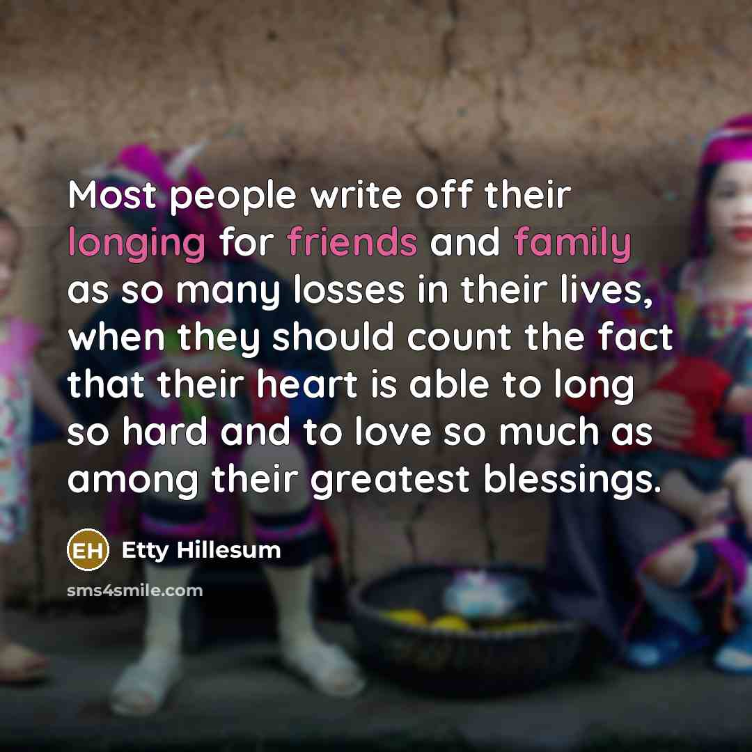 “Most people write off their longing for friends and family as so many losses in their lives, when they should count the fact that their heart is able to long so hard and to love so much as among their greatest blessings.” quote by Etty Hillesum