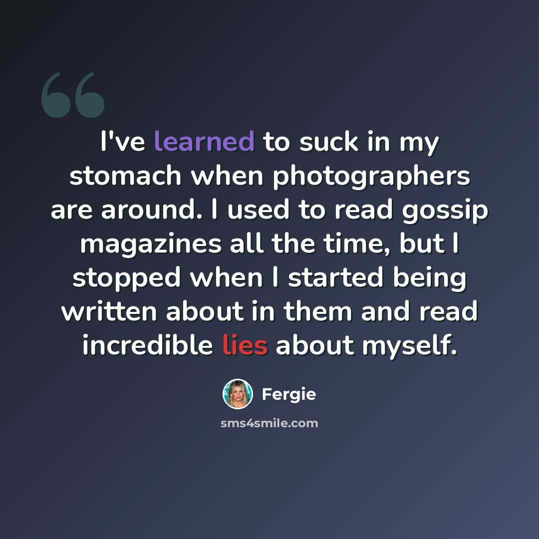 “I've learned to suck in my stomach when photographers are around. I used to read gossip magazines all the time, but I stopped when I started being written about in them and read incredible lies about myself.” quote by Fergie