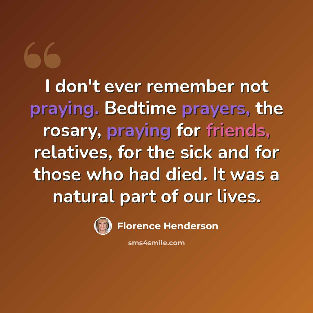 “I don't ever remember not praying. Bedtime prayers, the rosary, praying for friends, relatives, for the sick and for those who had died. It was a natural part of our lives.” quote by Florence Henderson