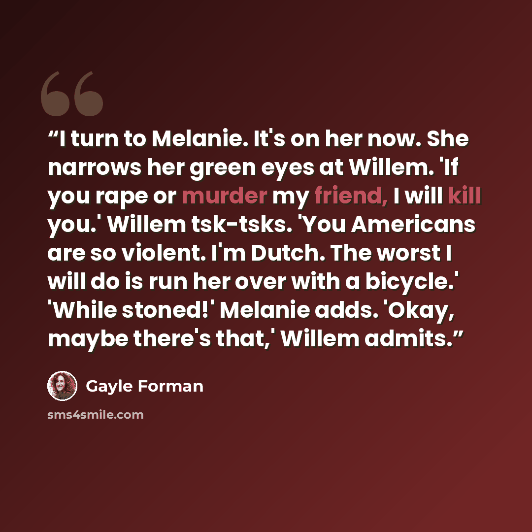 “I turn to Melanie. It's on her now. She narrows her green eyes at Willem. 'If you rape or murder my friend, I will kill you.' Willem tsk-tsks. 'You Americans are so violent. I'm Dutch. The worst I will do is run her over with a bicycle.' 'While stoned!' Melanie adds. 'Okay, maybe there's that,'…” quote by Gayle Forman