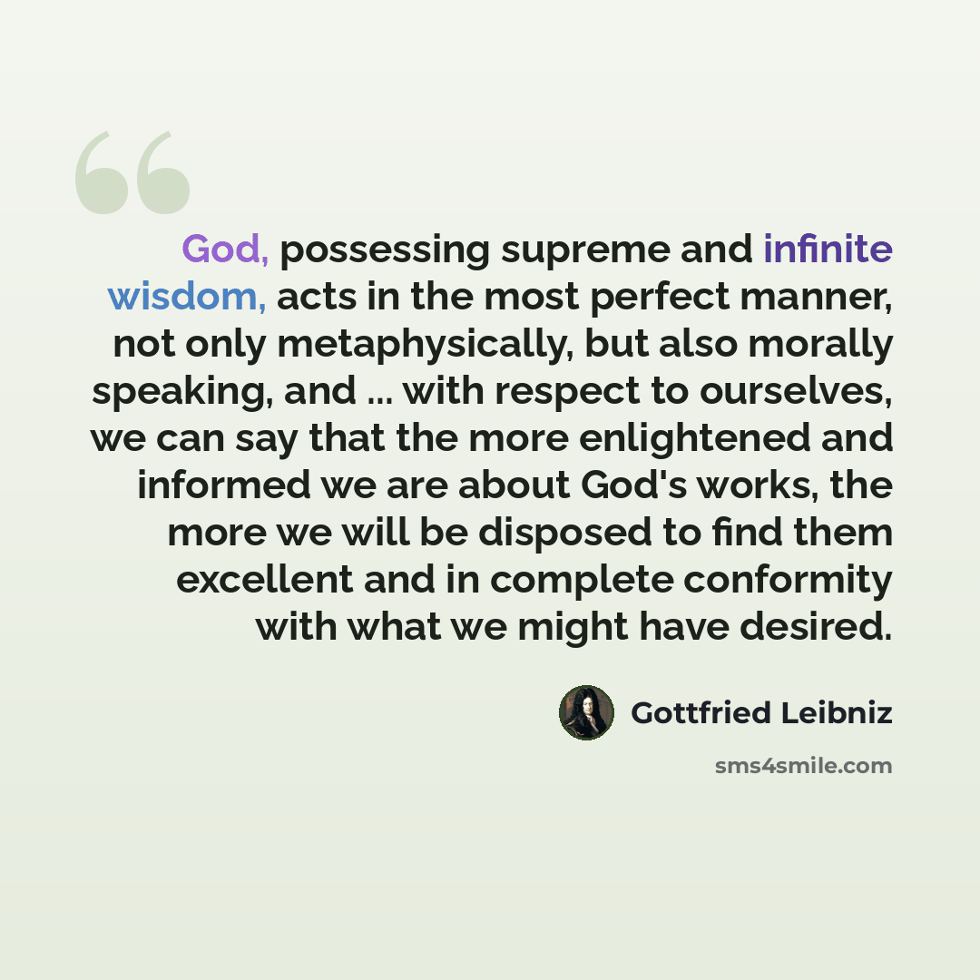 “God, possessing supreme and infinite wisdom, acts in the most perfect manner, not only metaphysically, but also morally speaking, and ... with respect to ourselves, we can say that the more enlightened and informed we are about God's works, the more we will be disposed to find them excellent and…” quote by Gottfried Leibniz