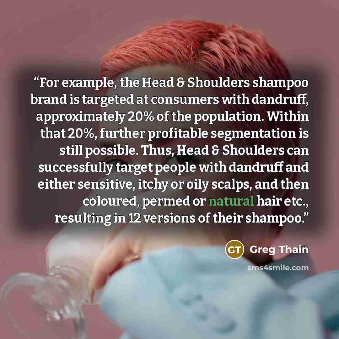 “For example, the Head & Shoulders shampoo brand is targeted at consumers with dandruff, approximately 20% of the population. Within that 20%, further profitable segmentation is still possible. Thus, Head & Shoulders can successfully target people with dandruff and either sensitive, itchy or oily…” quote by Greg Thain