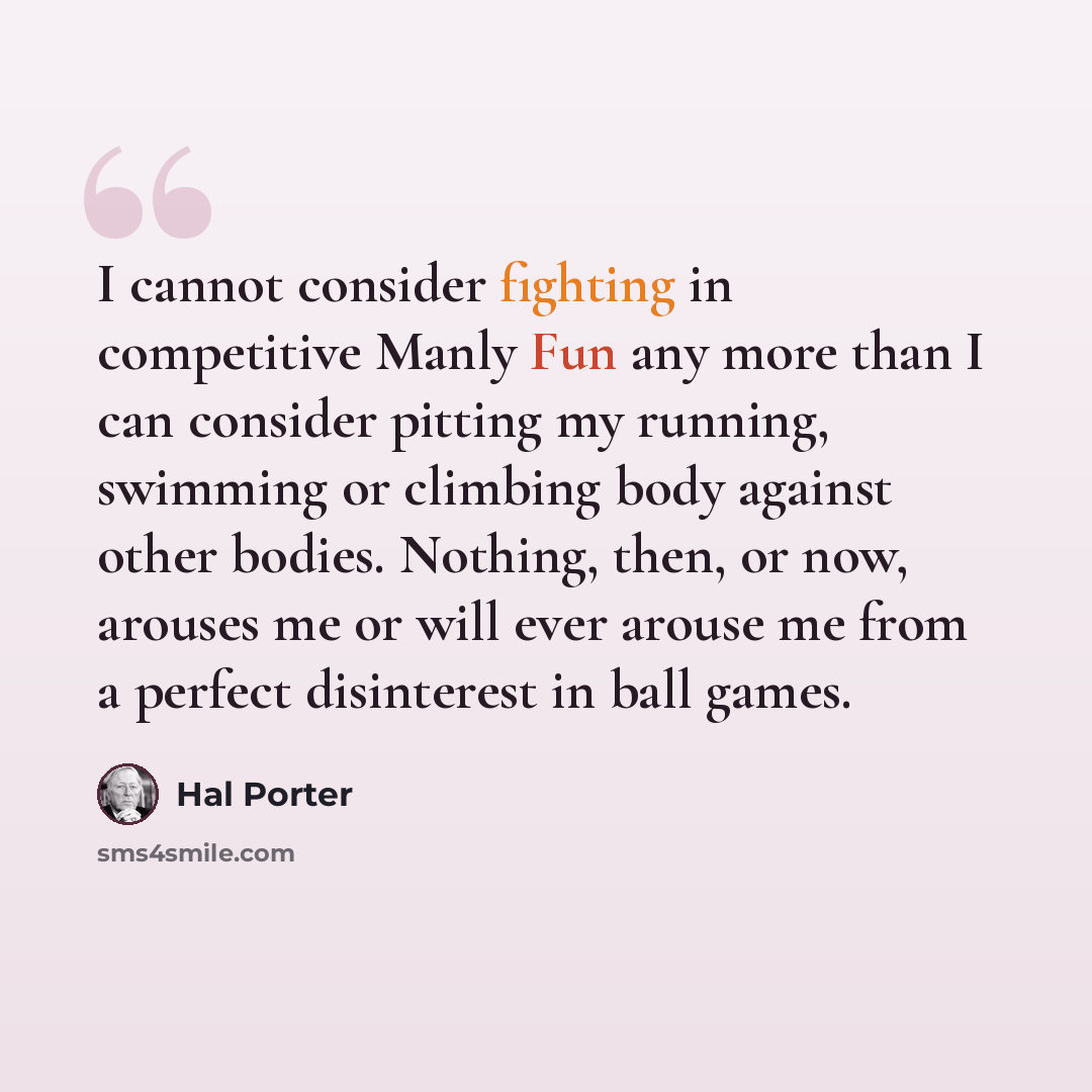 “I cannot consider fighting in competitive Manly Fun any more than I can consider pitting my running, swimming or climbing body against other bodies. Nothing, then, or now, arouses me or will ever arouse me from a perfect disinterest in ball games.” quote by Hal Porter