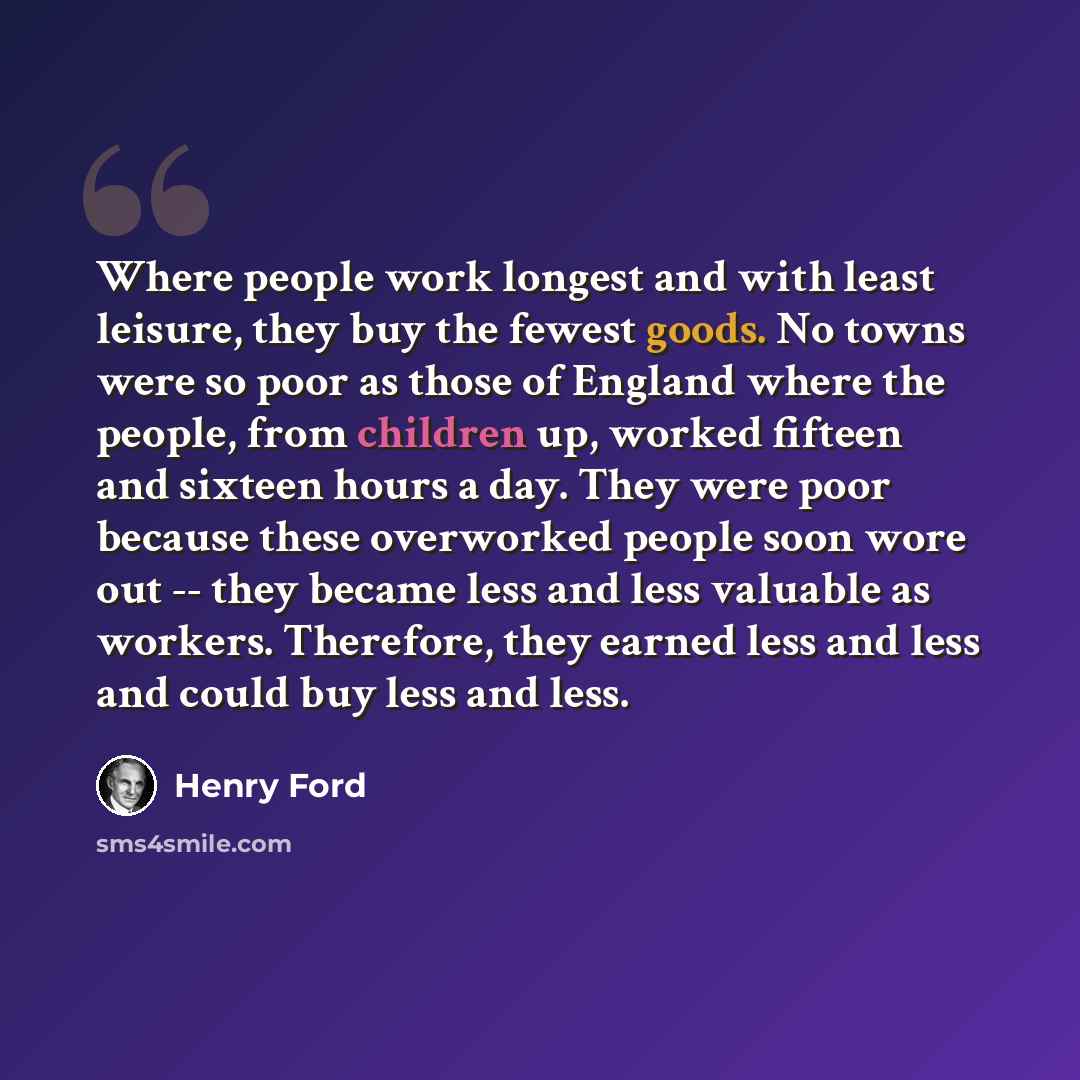 “Where people work longest and with least leisure, they buy the fewest goods. No towns were so poor as those of England where the people, from children up, worked fifteen and sixteen hours a day. They were poor because these overworked people soon wore out -- they became less and less valuable as…” quote by Henry Ford