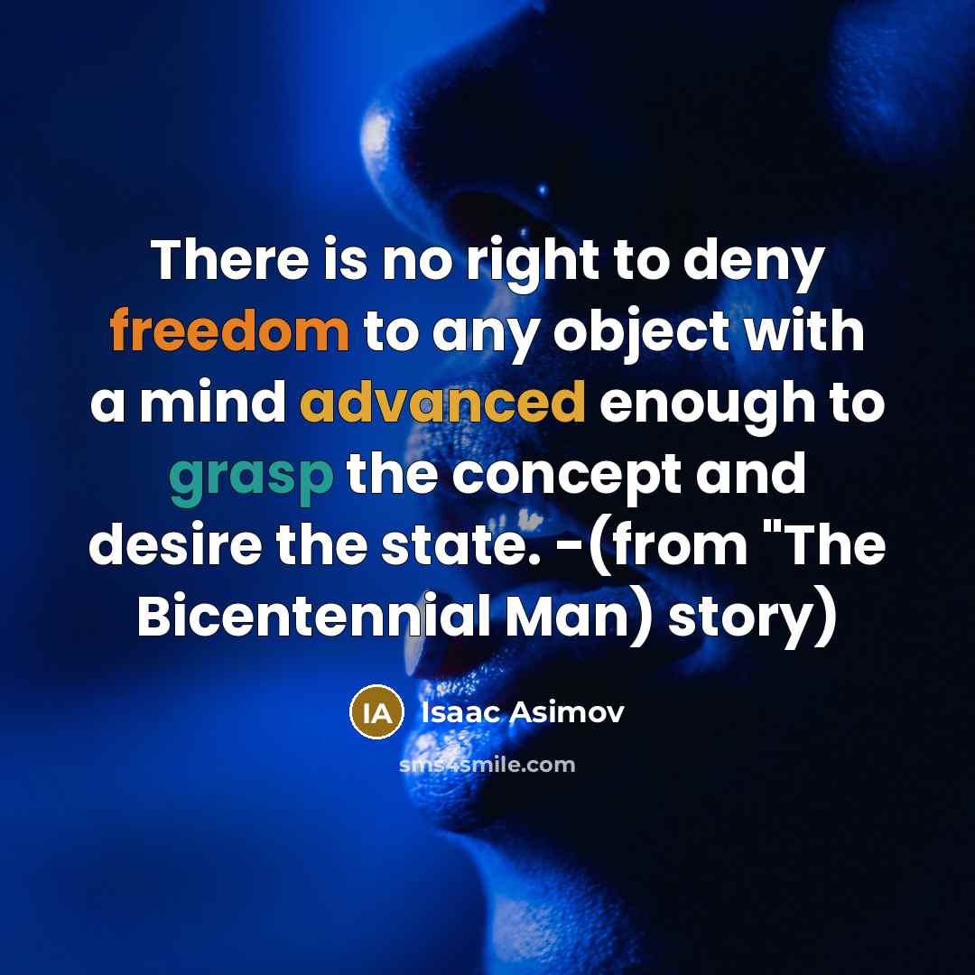 “There is no right to deny freedom to any object with a mind advanced enough to grasp the concept and desire the state. -(from "The Bicentennial Man) story)” quote by Isaac Asimov