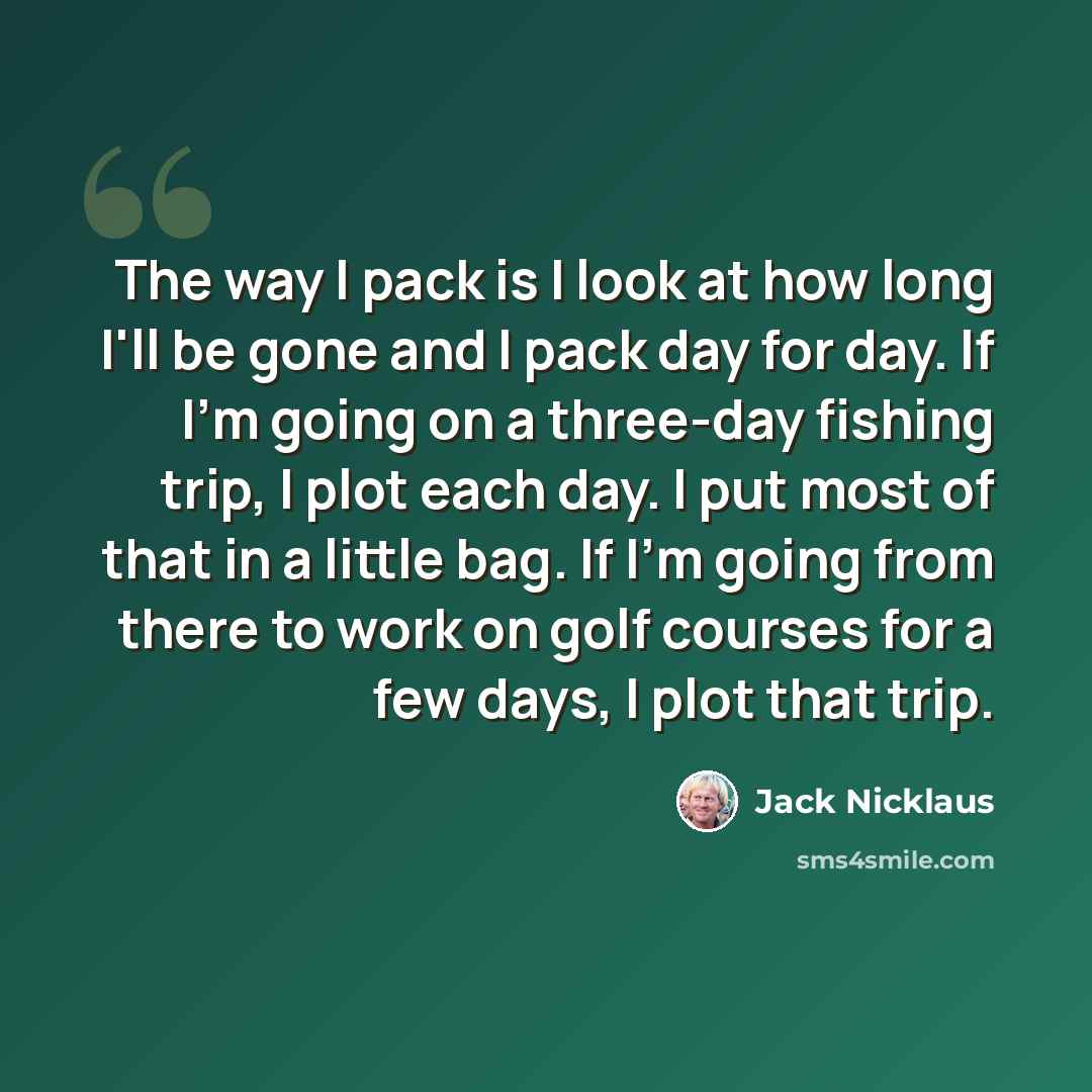 “The way I pack is I look at how long I'll be gone and I pack day for day. If I'm going on a three-day fishing trip, I plot each day. I put most of that in a little bag. If I'm going from there to work on golf courses for a few days, I plot that trip.” quote by Jack Nicklaus