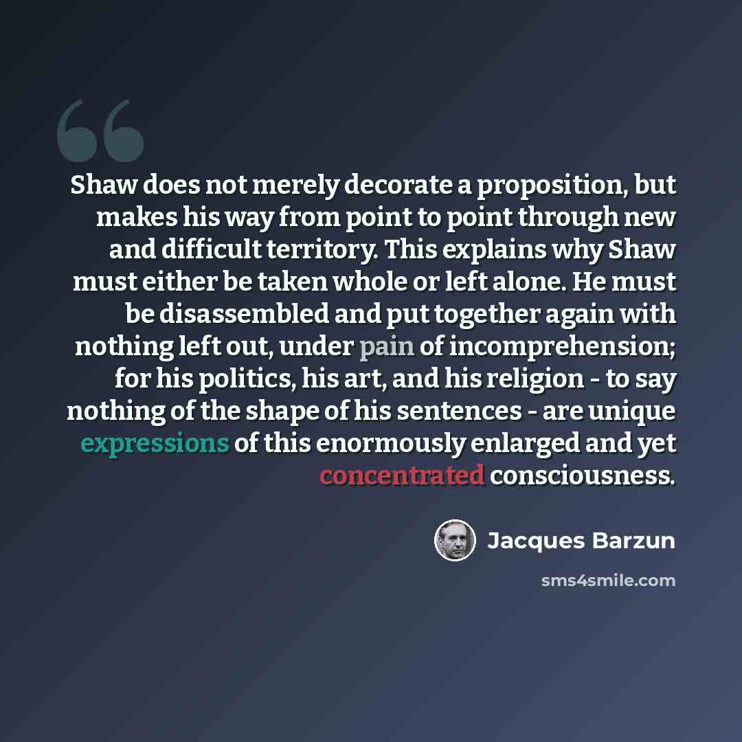 “Shaw does not merely decorate a proposition, but makes his way from point to point through new and difficult territory. This explains why Shaw must either be taken whole or left alone. He must be disassembled and put together again with nothing left out, under pain of incomprehension; for his…” quote by Jacques Barzun