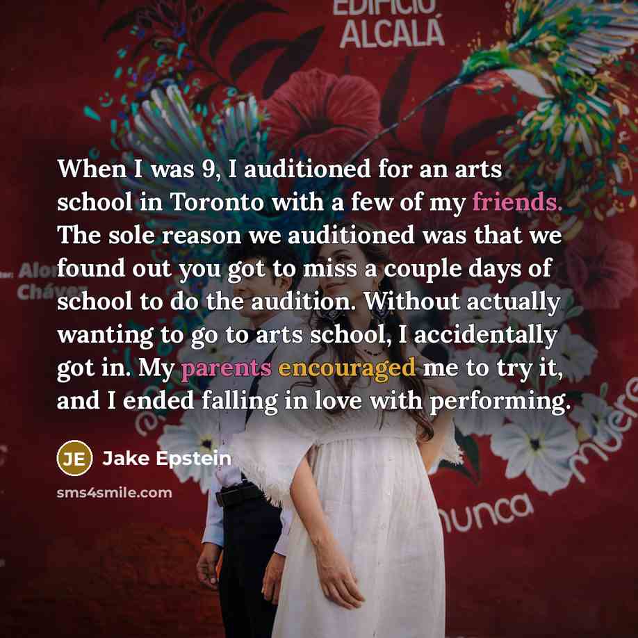 “When I was 9, I auditioned for an arts school in Toronto with a few of my friends. The sole reason we auditioned was that we found out you got to miss a couple days of school to do the audition. Without actually wanting to go to arts school, I accidentally got in. My parents encouraged me to try…” quote by Jake Epstein