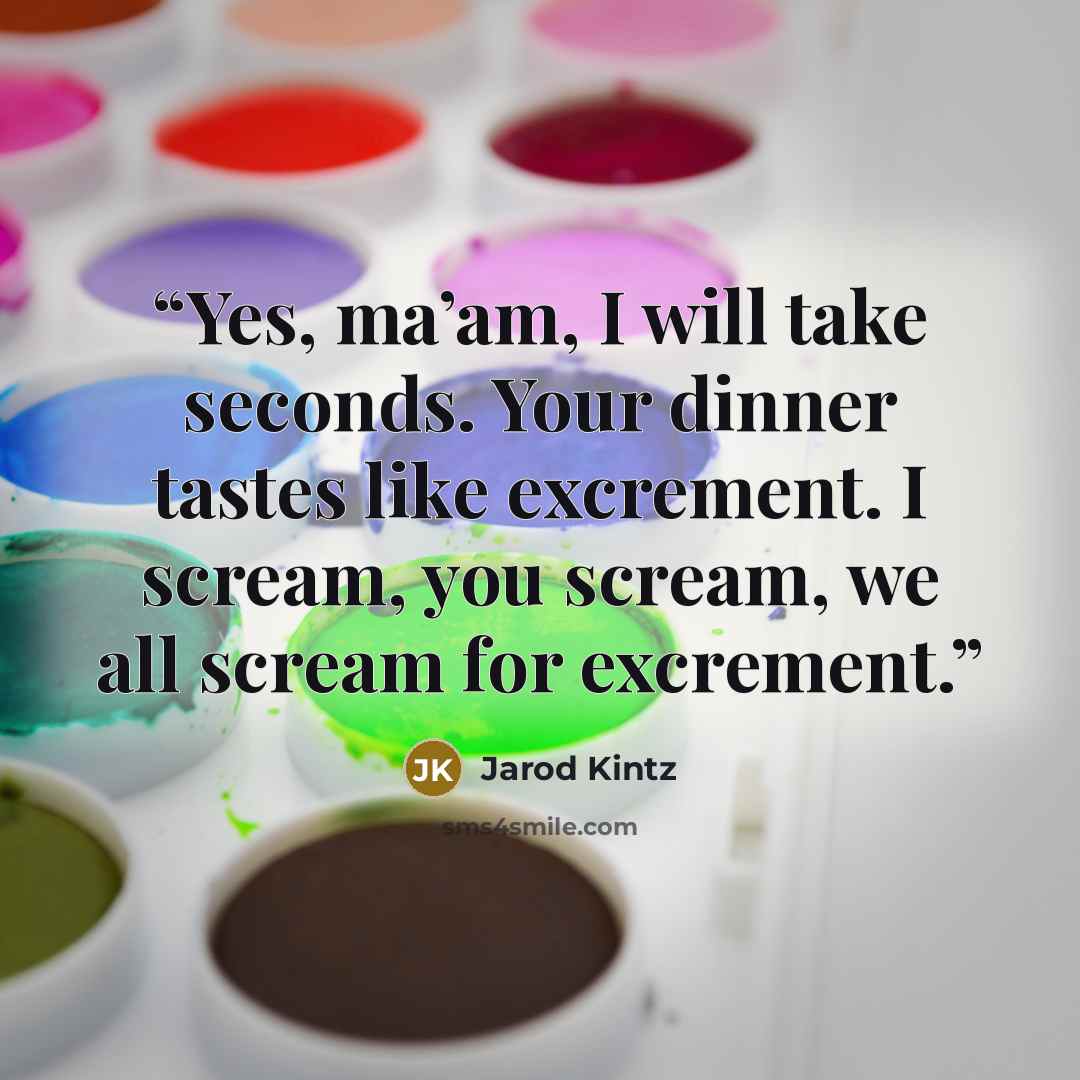 “Yes, ma’am, I will take seconds. Your dinner tastes like excrement. I scream, you scream, we all scream for excrement.” quote by Jarod Kintz